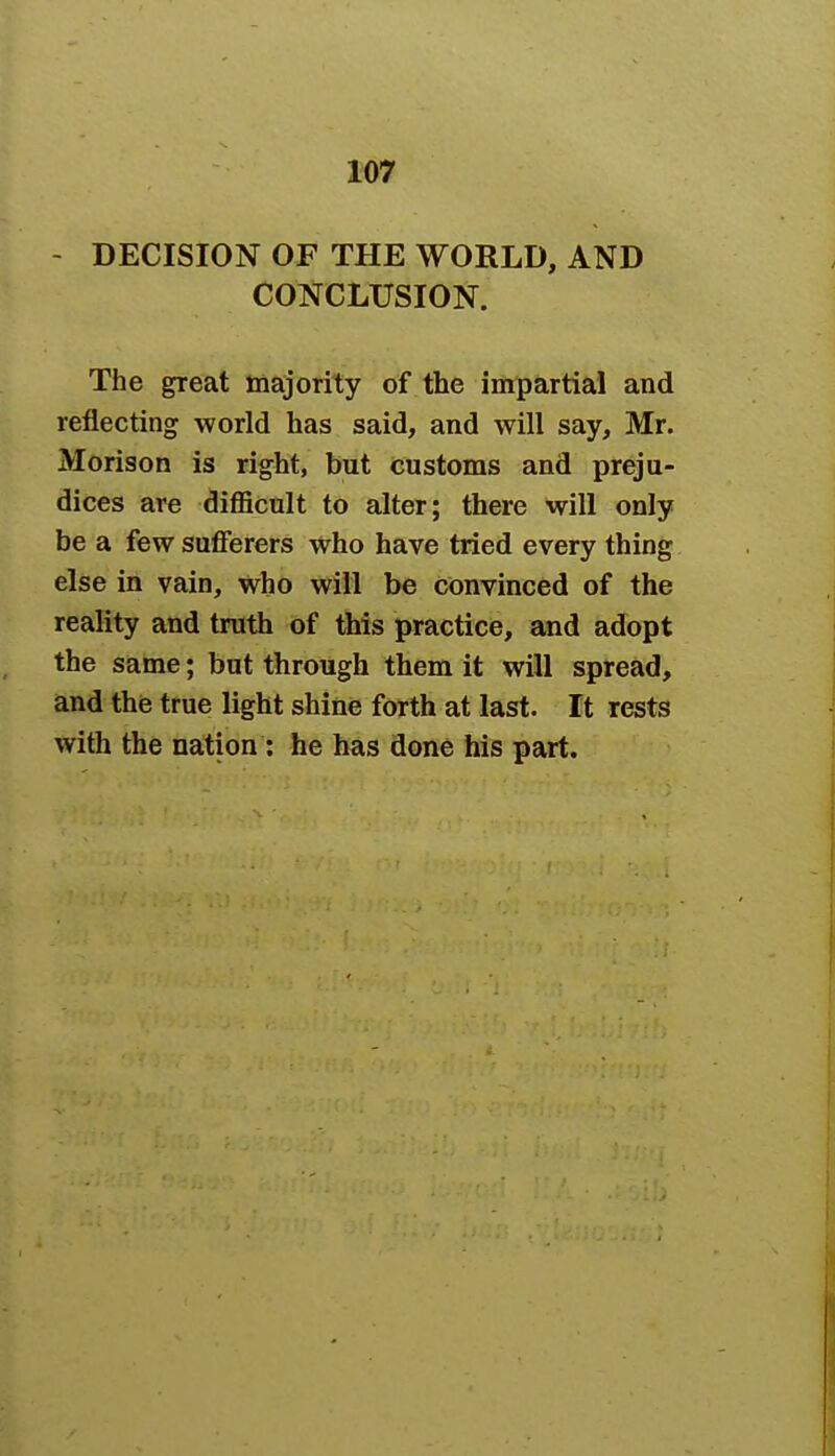 - DECISION OF THE WORLD, AND CONCLUSION. The great majority of the impartial and reflecting world has said, and will say, Mr. Morison is right, but customs and preju- dices are difficult to alter; there will only be a few sufferers who have tried every thing else in vain, who will be convinced of the reality and truth of this practice, and adopt the same; but through them it will spread, and the true light shine forth at last. It rests with the nation: he has done his part.