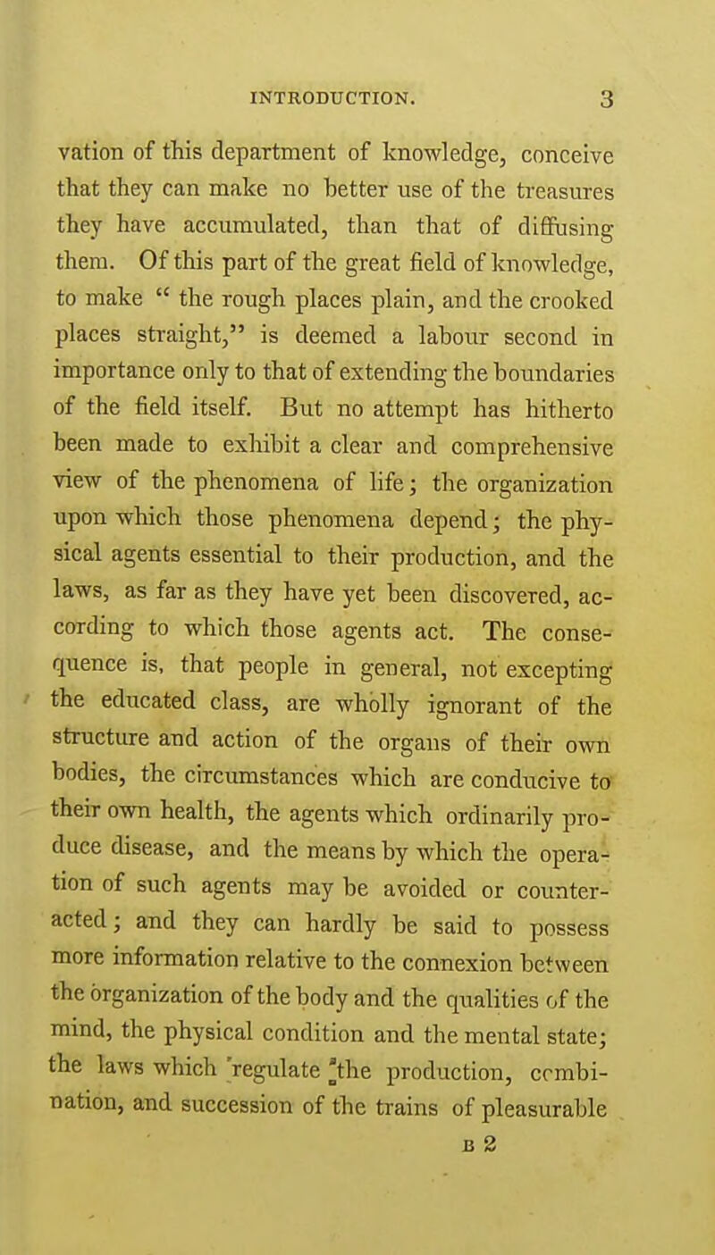 vation of this department of knowledge, conceive that they can make no hetter use of the treasures they have accumulated, than that of diffusing them. Of this part of the great field of knowledge, to make  the rough places plain, and the crooked places straight, is deemed a labour second in importance only to that of extending the boundaries of the field itself. But no attempt has hitherto been made to exhibit a clear and comprehensive view of the phenomena of life; the organization upon which those phenomena depend; the phy- sical agents essential to their production, and the laws, as far as they have yet been discovered, ac- cording to which those agents act. The conse- quence is, that people in general, not excepting ' educated class, are wholly ignorant of the structure and action of the organs of their own bodies, the circumstances which are conducive to their own health, the agents which ordinarily pro- duce disease, and the means by which the opera- tion of such agents may be avoided or counter- acted; and they can hardly be said to possess more information relative to the connexion between the organization of the body and the qualities of the mind, the physical condition and the mental state; the laws which regulate 'the production, combi- nation, and succession of the trains of pleasurable u 2