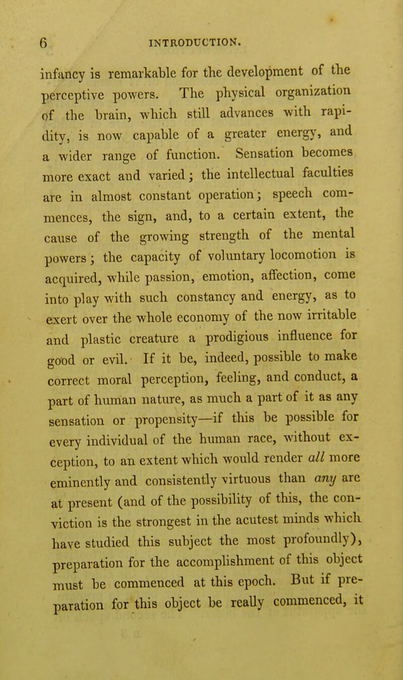 infancy is remarkable for the development of the perceptive powers. The physical organization of the brain, which still advances with rapi- dity, is now capable of a greater energy, and a wider range of function. Sensation becomes more exact and varied; the intellectual faculties are in almost constant operation; speech com- mences, the sign, and, to a certain extent, the cause of the growing strength of the mental powers; the capacity of voluntary locomotion is acquired, while passion, emotion, affection, come into play with such constancy and energy, as to exert over the whole economy of the now irritable and plastic creature a prodigious influence for good or evil. If it be, indeed, possible to make correct moral perception, feeling, and conduct, a part of human nature, as much a part of it as any sensation or propensity—if this be possible for every individual of the human race, without ex- ception, to an extent which would render ail more eminently and consistently virtuous than any are at present (and of the possibility of this, the con- viction is the strongest in the acutest minds which have studied this subject the most profoundly), preparation for the accomplishment of this object must be commenced at this epoch. But if pre- paration for this object be really commenced, it