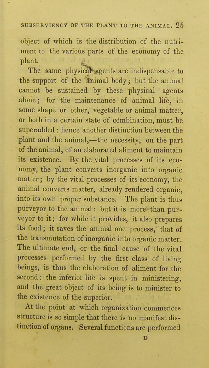 object of which is the distribution of the nutri- ment to the various parts of the economy of the plant. The same physicarNagents are indispensable to the support of the Animal body; but the animal cannot be sustained by these physical agents alone; for the maintenance of animal life, in some shape or other, vegetable or animal matter, or both in a certain state of combination, must be superadded: hence another distinction between the plant and the animal,—the necessity, on the part of the animal, of an elaborated aliment to maintain its existence. By the vital processes of its eco- nomy, the plant converts inorganic into organic matter; by the vital processes of its economy, the animal converts matter, already rendered organic, into its own proper substance. The plant is thus purveyor to the animal: but it is more' than pur- veyor to it; for while it provides, it also prepares its food; it saves the animal one process,' that of the transmutation of inorganic into organic matter. The ultimate end, or the final cause of the vital processes performed by the first class of living beings, is thus the elaboration of aliment for the second: the inferior life is spent in ministering, and the great object of its being is to minister to the existence of the superior. At the point at which organization commences structure is so simple that there is no manifest dis- tinction of organs. Several functions are performed D