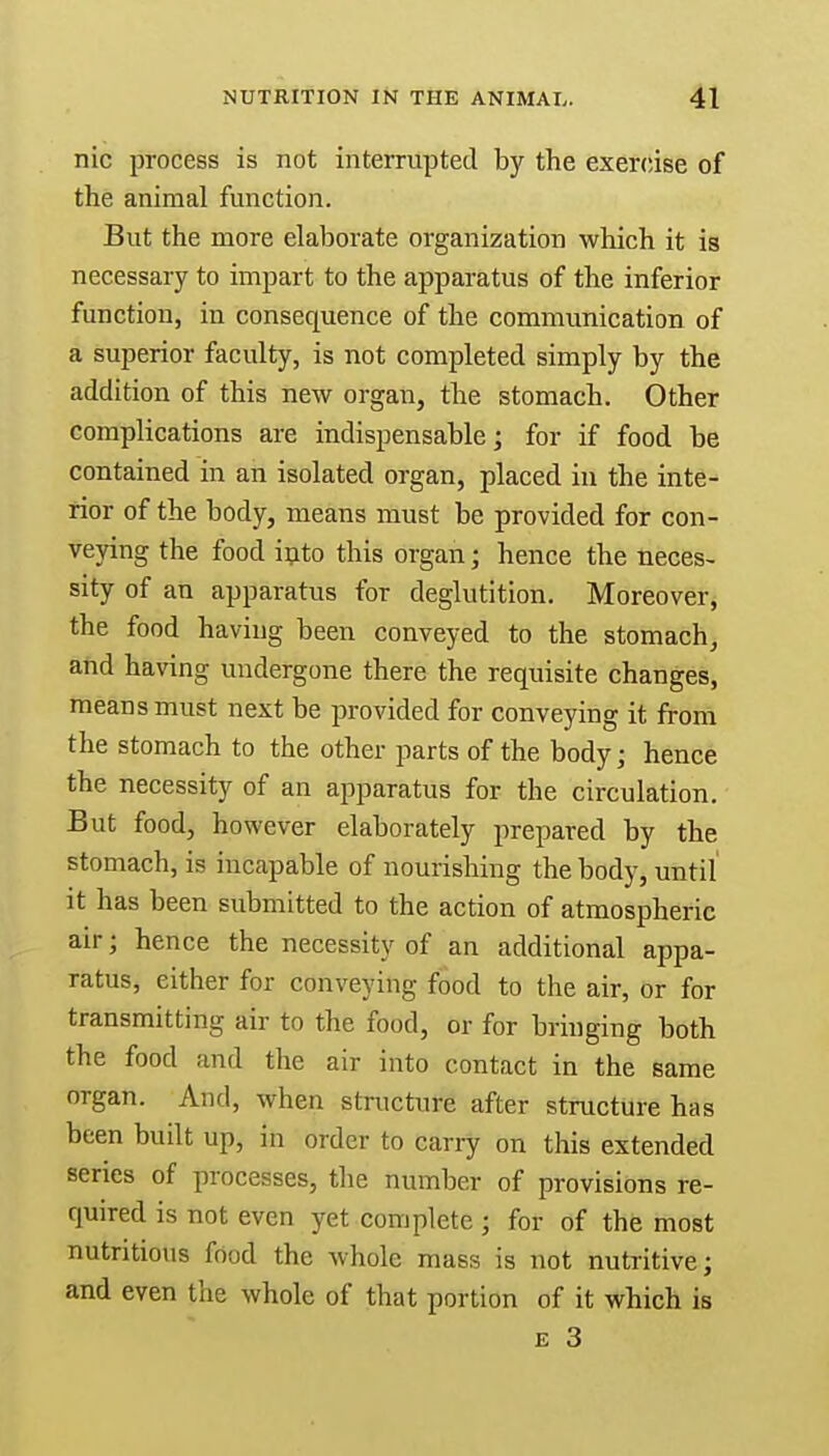 nic process is not interrupted by the exercise of the animal function. But the more elaborate organization which it is necessary to impart to the apparatus of the inferior function, in consequence of the communication of a superior faculty, is not completed simply by the addition of this new organ, the stomach. Other complications are indispensable; for if food be contained in an isolated organ, placed in the inte- rior of the body, means must be provided for con- veying the food into this organ; hence the neces- sity of an apparatus for deglutition. Moreover, the food having been conveyed to the stomach, and having undergone there the requisite changes, means must next be provided for conveying it from the stomach to the other parts of the body; hence the necessity of an apparatus for the circulation. But food, however elaborately prepared by the stomach, is incapable of nourishing the body, until it has been submitted to the action of atmospheric air; hence the necessity of an additional appa- ratus, either for conveying food to the air, or for transmitting air to the food, or for bringing both the food and the air into contact in the same organ. And, when structure after structure has been built up, in order to carry on this extended series of processes, the number of provisions re- quired is not even yet complete ; for of the most nutritious food the whole mass is not nutritive; and even the whole of that portion of it which is