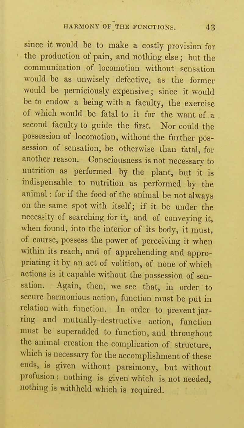 since it would be to make a costly provision for the production of pain, and nothing else; but the communication of locomotion without sensation would be as unwisely defective, as the former would be perniciously expensive; since it would be to endow a being with a faculty, the exercise of which would be fatal to it for the want of a second faculty to guide the first. Nor could the possession of locomotion, without the further pos- session of sensation, be otherwise than fatal, for another reason. Consciousness is not necessary to nutrition as performed by the plant, but it is indispensable to nutrition as performed by the animal: for if the food of the animal be not always on the same spot with itself; if it be under the necessity of searching for it, and of conveying it, when found, into the interior of its body, it must, of course, possess the power of perceiving it when within its reach, and of apprehending and appro- priating it by an act of volition, of none of which actions is it capable without the possession of sen- sation. Again, then, we see that, in order to secure harmonious action, function must be put in relation with function. In order to prevent jar- ring and mutually-destructive action, function must be superadded to function, and throughout the animal creation the complication of structure, which is necessary for the accomplishment of these ends, is given without parsimony, but without profusion: nothing is given which is not needed, nothing is withheld which is required.