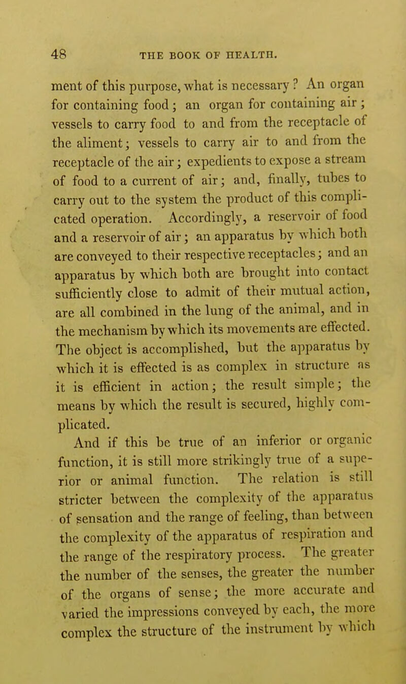 ment of this purpose, what is necessary ? An organ for containing food; an organ for containing air ; vessels to carry food to and from the receptacle of the aliment; vessels to carry air to and from the receptacle of the air; expedients to expose a stream of food to a current of air; and, finally, tubes to carry out to the system the product of this compli- cated operation. Accordingly, a reservoir of food and a reservoir of air; an apparatus by which both are conveyed to their respective receptacles; and an apparatus by which both are brought into contact sufficiently close to admit of their mutual action, are all combined in the lung of the animal, and in the mechanism by which its movements are effected. The object is accomplished, but the apparatus by which it is effected is as complex in structure as it is efficient in action; the result simple; the means by which the result is secured, highly com- plicated. And if this be true of an inferior or organic function, it is still more strikingly true of a supe- rior or animal function. The relation is still stricter between the complexity of the apparatus of sensation and the range of feeling, than between the complexity of the apparatus of respiration and the range of the respiratory process. The greater the number of the senses, the greater the number of the organs of sense; the more accurate ami varied the impressions conveyed by each, the more complex the structure of the instrument by which