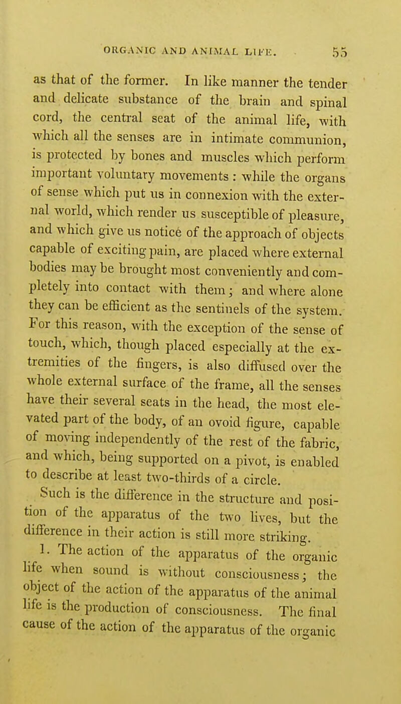 as that of the former. In like manner the tender and delicate substance of the brain and spinal cord, the central seat of the animal life, with which all the senses are in intimate communion, is protected by bones and muscles which perform important voluntary movements : while the organs of sense which put us in connexion with the exter- nal world, which render us susceptible of pleasure, and which give us notice of the approach of objects capable of exciting pain, are placed where external bodies may be brought most conveniently and com- pletely into contact with them; and where alone they can be efficient as the sentinels of the system. For this reason, with the exception of the sense of touch, which, though placed especially at the ex- tremities of the fingers, is also diffused over the whole external surface of the frame, all the senses have their several seats in the head, the most ele- vated part of the body, of an ovoid figure, capable of moving independently of the rest of the fabric, and which, being supported on a pivot, is enabled to describe at least two-thirds of a circle. Such is the difference in the structure and posi- tion of the apparatus of the two lives, but the difference in their action is still more striking. 1. The action of the apparatus of the organic hfe when sound is without consciousness; the object of the action of the apparatus of the animal life is the production of consciousness. The final cause of the action of the apparatus of the organic