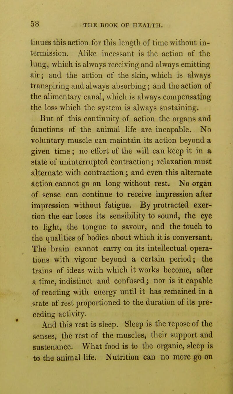 tinues this action for this length of time without in- termission. Alike incessant is the action of the lung, which is always receiving and always emitting air; and the action of the skin, which is always transpiring and always absorbing; and the action of the alimentary canal, which is always compensating the loss which the system is always sustaining. But of this continuity of action the organs and functions of the animal life are incapable. No voluntary muscle can maintain its action beyond a given time; no effort of the will can keep it in a state of uninterrupted contraction; relaxation must alternate with contraction; and even this alternate action cannot go on long without rest. No organ of sense can continue to receive impression after impression without fatigue. By protracted exer- tion the ear loses its sensibility to sound, the eye to light, the tongue to savour, and the touch to the qualities of bodies about which it is conversant. The brain cannot carry on its intellectual opera- tions with vigour beyond a certain period; the trains of ideas with which it works become, after a time, indistinct and confused; nor is it capable of reacting with energy until it has remained in a state of rest proportioned to the duration of its pre- ceding activity. And this rest is sleep. Sleep is the repose of the senses, the rest of the muscles, their support and sustenance. What food is to the organic, sleep is to the animal life. Nutrition can no more go on