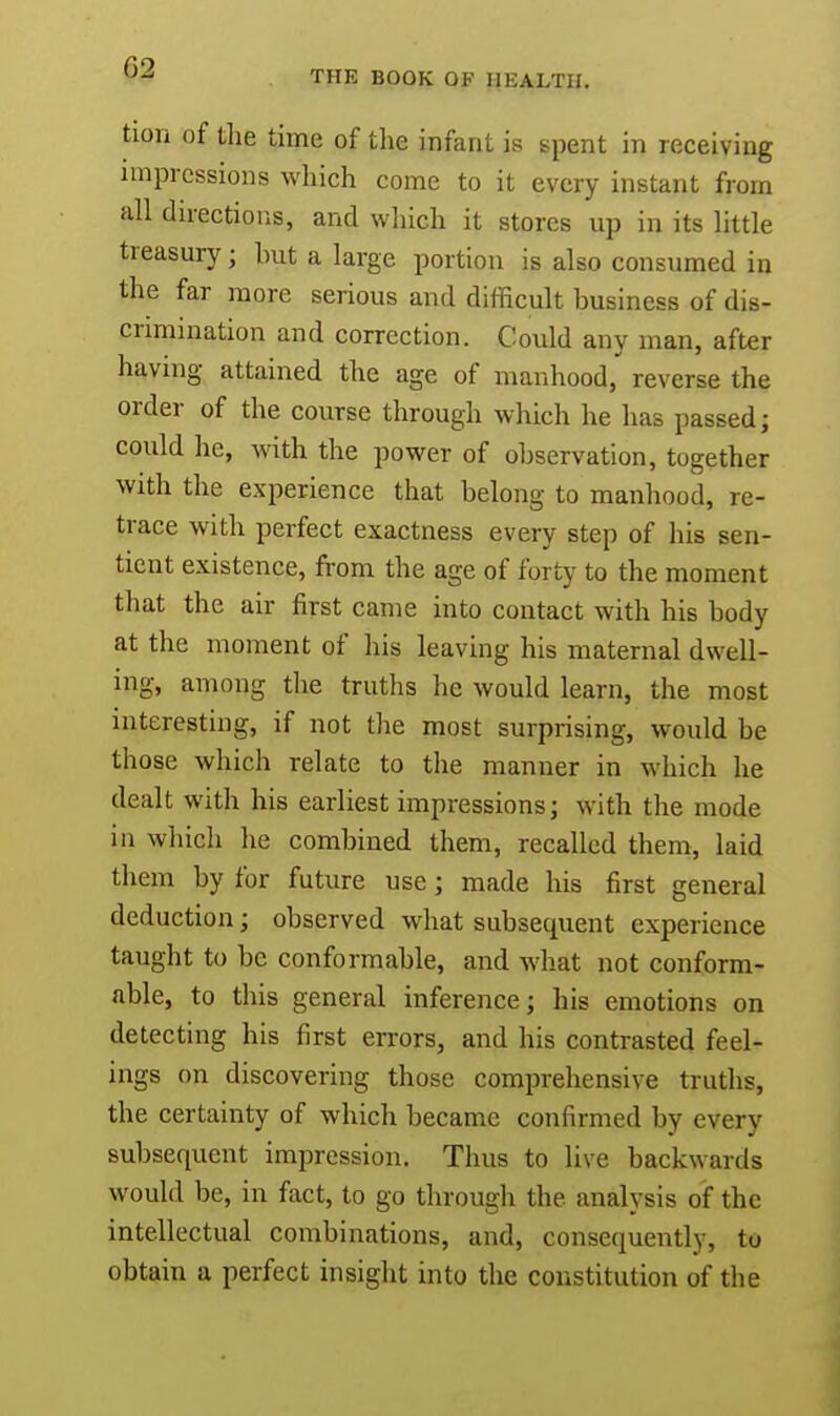 ticm of the time of the infant is spent in receiving impressions which come to it every instant from all directions, and which it stores up in its little treasury j hut a large portion is also consumed in the far more serious and difficult business of dis- crimination and correction. Could any man, after having attained the age of manhood,' reverse the order of the course through which he has passed; could he, with the power of observation, together with the experience that belong to manhood, re- trace with perfect exactness every step of his sen- tient existence, from the age of forty to the moment that the air first came into contact with his body at the moment of his leaving his maternal dwell- ing, among the truths he would learn, the most interesting, if not the most surprising, would be those which relate to the manner in which he dealt with his earliest impressions; with the mode in which he combined them, recalled them, laid them by for future use; made his first general deduction; observed what subsequent experience taught to be conformable, and what not conform- able, to this general inference; his emotions on detecting his first errors, and his contrasted feel- ings on discovering those comprehensive truths, the certainty of which became confirmed by every subsequent impression. Thus to live backwards would be, in fact, to go through the analysis of the intellectual combinations, and, consequently, to obtain a perfect insight into the constitution of the