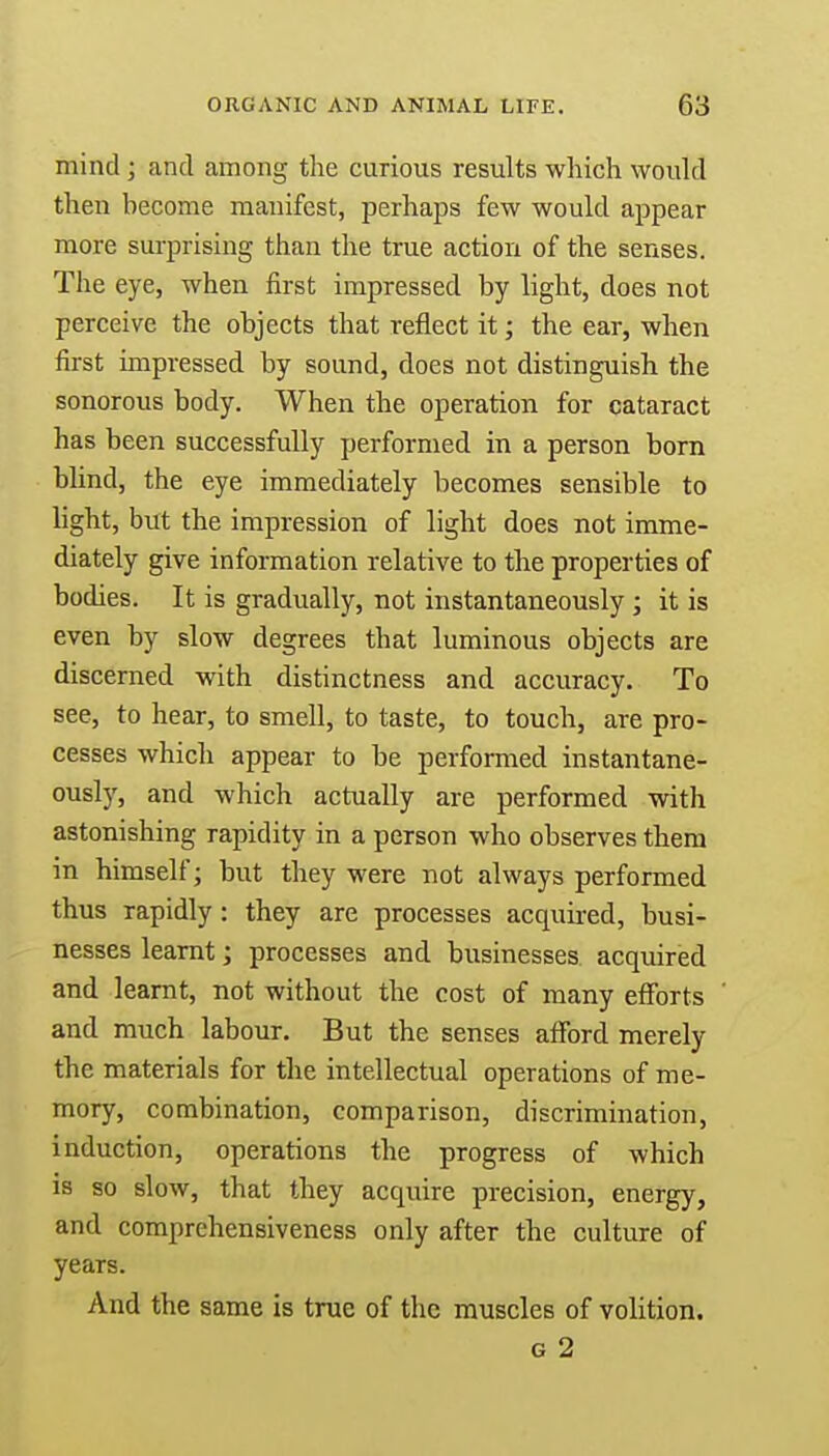 mind ; and among the curious results which would then hecome manifest, perhaps few would appear more surprising than the true action of the senses. The eye, when first impressed by light, does not perceive the objects that reflect it; the ear, when first impressed by sound, does not distinguish the sonorous body. When the operation for cataract has been successfully performed in a person born blind, the eye immediately becomes sensible to light, but the impression of light does not imme- diately give information relative to the properties of bodies. It is gradually, not instantaneously ; it is even by slow degrees that luminous objects are discerned with distinctness and accuracy. To see, to hear, to smell, to taste, to touch, are pro- cesses which appear to be performed instantane- ously, and which actually are performed with astonishing rapidity in a person who observes them in himself; but they were not always performed thus rapidly: they are processes acquired, busi- nesses learnt; processes and businesses acquired and learnt, not without the cost of many efforts and much labour. But the senses afford merely the materials for the intellectual operations of me- mory, combination, comparison, discrimination, induction, operations the progress of which is so slow, that they acquire precision, energy, and comprehensiveness only after the culture of years. And the same is true of the muscles of volition.