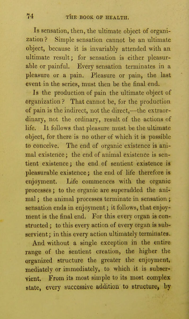 Is sensation, then, the ultimate object of organi- zation ? Simple sensation cannot be an ultimate object, because it is invariably attended with an ultimate result; for sensation is either pleasur- able or painful. Every sensation terminates in a pleasure or a pain. Pleasure or pain, the last event in the series, must then be the final end. Is the production of pain the ultimate object of organization ? That cannot be, for the production of pain is the indirect, not the direct,—the extraor- dinary, not the ordinary, result of the actions of life. It follows that pleasure must be the ultimate object, for there is no other of which it is possible to conceive. The end of organic existence is ani- mal existence; the end of animal existence is sen- tient existence; the end of sentient existence is pleasurable existence; the end of life therefore is enjoyment. Life commences with the organic processes; to the organic are superadded the ani- mal ; the animal processes terminate in sensation ; sensation ends in enjoyment; it follows, that enjoy- ment is the final end. For this every organ is con- structed ; to this every action of every organ is sub- servient; in this every action ultimately terminates. And without a single exception in the entire range of the sentient creation, the higher the organized structure the greater the enjoyment, mediately or immediately, to which it is subser- vient. From its most simple to its most complex state, every successive addition to structure, by