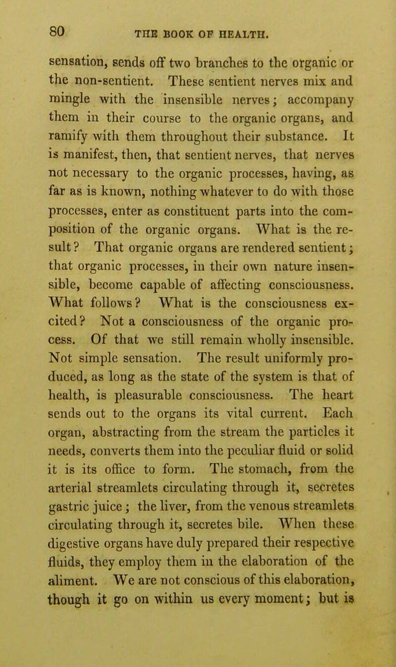 sensation, sends off two branches to the organic or the non-Bentient. These sentient nerves mix and mingle with the insensible nerves; accompany them in their course to the organic organs, and ramify with them throughout their substance. It is manifest, then, that sentient nerves, that nerves not necessary to the organic processes, having, as far as is known, nothing whatever to do with those processes, enter as constituent parts into the com- position of the organic organs. What is the re- sult ? That organic organs are rendered sentient; that organic processes, in their own nature insen- sible, become capable of affecting consciousness. What follows? What is the consciousness ex- cited? Not a consciousness of the organic pro- cess. Of that we still remain wholly insensible. Not simple sensation. The result uniformly pro- duced, as long as the state of the system is that of health, is pleasurable consciousness. The heart sends out to the organs its vital current. Each organ, abstracting from the stream the particles it needs, converts them into the peculiar fluid or solid it is its office to form. The stomach, from the arterial streamlets circulating through it, secretes gastric juice; the liver, from the venous streamlets circulating through it, secretes bile. When these digestive organs have duly prepared their respective fluids, they employ them in the elaboration of the aliment. We are not conscious of this elaboration, though it go on within us every moment; but is