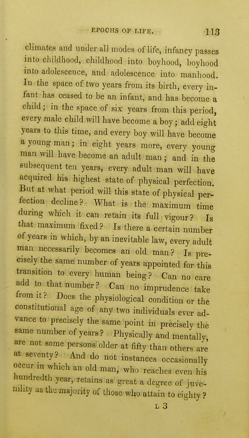 climates and under all modes of life, infancy passes into childhood, childhood into boyhood, boyhood into adolescence, and adolescence into manhood. In the space of two years from its birth, every in- fant has ceased to be an infant, and has become a child; in the space of six years from this period, every male child will have become a boy $ add eight years to this time, and every boy will have become a young man; in eight years more, every young man will have become an adult man; and in the subsequent ten years, every adult man will have acquired his highest state of physical perfection. But at what period will this state of physical per- fection decline? What is the maximum time during which it can retain its full vigour? Is that maximum fixed? Is there a certain number of years in which, by an inevitable law, every adult man necessarily becomes an old man? Is pre- cisely the same number of years appointed for this transition to every human being? Can no care add to that number? Can no imprudence take from it? Does the physiological condition or the constitutional age of any two individuals ever ad- vance to precisely the same point in precisely the same number of years ? Physically and mentally, are not some persons older at fifty than others are at seventy? And do not instances occasionally occur m which an old man, who reaches even his hundredth year, retains as great a degree of juve- nility as the majority 0f those who attain to eighty ?