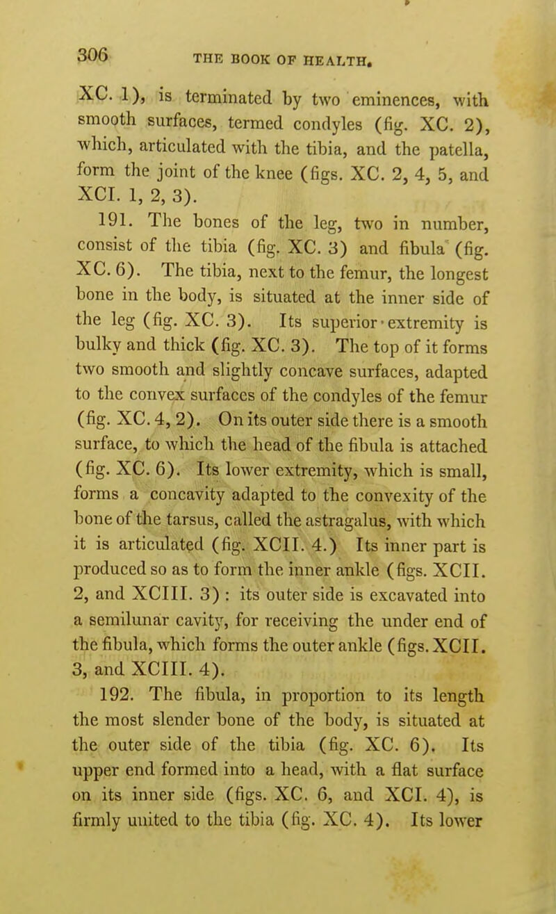 XC. 1), is terminated by two eminences, with smooth surfaces, termed condyles (fig. XC. 2), which, articulated with the tibia, and the patella, form the joint of the knee (figs. XC. 2, 4, 5, and XCI. 1, 2, 3). 191. The bones of the leg, two in number, consist of the tibia (fig. XC. 3) and fibula (fig. XC. 6). The tibia, next to the femur, the longest bone in the body, is situated at the inner side of the leg (fig. XC. 3). Its superior• extremity is bulky and thick (fig. XC. 3). The top of it forms two smooth and slightly concave surfaces, adapted to the convex surfaces of the condyles of the femur (fig. XC. 4, 2). On its outer side there is a smooth surface, to which the head of the fibula is attached (fig. XC. 6). Its lower extremity, which is small, forms a concavity adapted to the convexity of the bone of the tarsus, called the astragalus, with which it is articulated (fig. XCI I. 4.) Its inner part is produced so as to form the inner ankle (figs. XCII. 2, and XCIII. 3) : its outer side is excavated into a semilunar cavity, for receiving the under end of the fibula, which forms the outer ankle (figs. XCII. 3, and XCIII. 4). 192. The fibula, in proportion to its length the most slender bone of the body, is situated at the outer side of the tibia (fig. XC. 6). Its upper end formed into a head, with a flat surface on its inner side (figs. XC. 6, and XCI. 4), is firmly united to the tibia (fig. XC. 4). Its lower