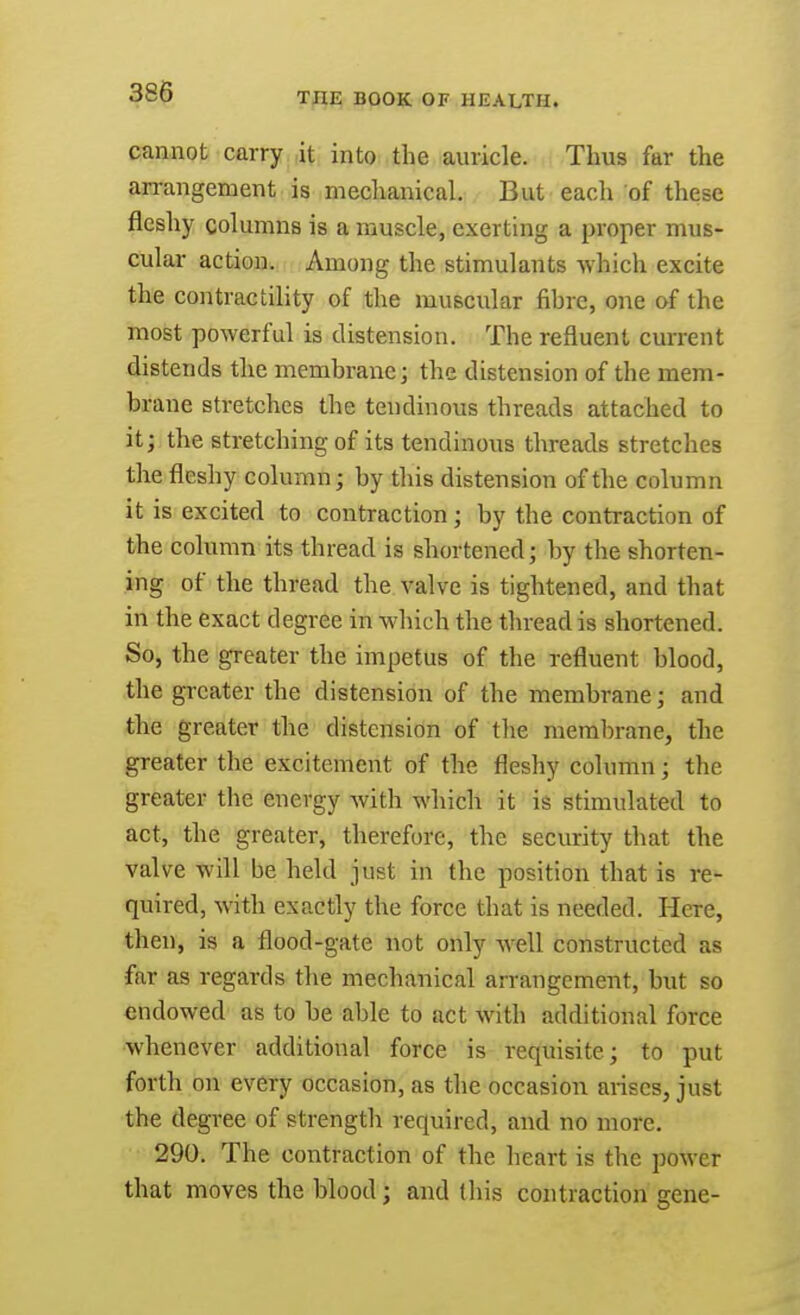 cannot carry it into the auricle. Thus far the arrangement is mechanical. But each of these fleshy columns is a muscle, exerting a proper mus- cular action. Among the stimulants which excite the contractility of the muscular fibre, one of the most powerful is distension. The refluent current distends the membrane; the distension of the mem- brane stretches the tendinous threads attached to it; the stretching of its tendinous threads stretches the fleshy column; by this distension of the column it is excited to contraction ; by the contraction of the column its thread is shortened; by the shorten- ing of the thread the valve is tightened, and that in the exact degree in which the thread is shortened. So, the greater the impetus of the refluent blood, the greater the distension of the membrane; and the greater the distension of the membrane, the greater the excitement of the fleshy column; the greater the energy with which it is stimulated to act, the greater, therefore, the security that the valve will be held just in the position that is re- quired, with exactly the force that is needed. Here, then, is a flood-gate not only well constructed as far as regards the mechanical arrangement, but so endowed as to be able to act with additional force whenever additional force is requisite; to put forth on every occasion, as the occasion arises, just the degree of strength required, and no more. 290. The contraction of the heart is the power that moves the blood; and this contraction gene-