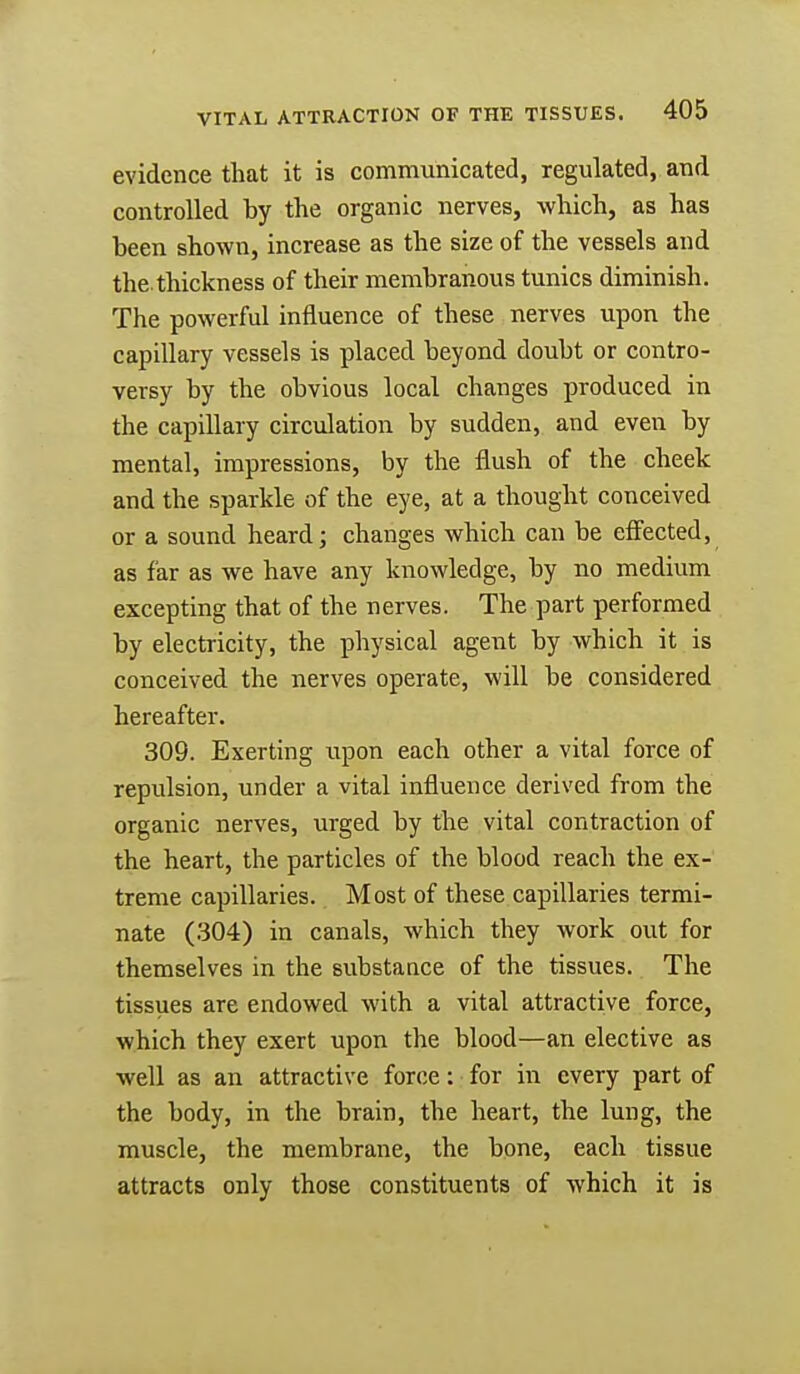 evidence that it is communicated, regulated, and controlled by the organic nerves, which, as has been shown, increase as the size of the vessels and thethickness of their membranous tunics diminish. The powerful influence of these nerves upon the capillary vessels is placed beyond doubt or contro- versy by the obvious local changes produced in the capillary circulation by sudden, and even by mental, impressions, by the flush of the cheek and the sparkle of the eye, at a thought conceived or a sound heard; changes which can be effected, as far as we have any knowledge, by no medium excepting that of the nerves. The part performed by electricity, the physical agent by which it is conceived the nerves operate, will be considered hereafter. 309. Exerting upon each other a vital force of repulsion, under a vital influence derived from the organic nerves, urged by the vital contraction of the heaTt, the particles of the blood reach the ex- treme capillaries. Most of these capillaries termi- nate (304) in canals, which they work out for themselves in the substance of the tissues. The tissues are endowed with a vital attractive force, which they exert upon the blood—an elective as well as an attractive force: for in every part of the body, in the brain, the heart, the lung, the muscle, the membrane, the bone, each tissue attracts only those constituents of which it is