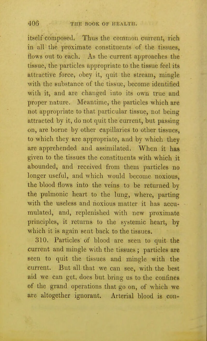 itself composed. Thus the common current, rich in all the proximate constituents of the tissues, flows out to each. As the current approaches the tissue, the particles appropriate to the tissue feel its attractive force, obey it, quit the stream, mingle ■with the substance of the tissue, become identified with it, and are changed into its own true and proper nature. Meantime, the particles which are not appropriate to that particular tissue, not being attracted by it, do not quit the current, but passing on, are borne by other capillaries to other tissues, to which they are appropriate, and by which they are apprehended and assimilated. When it has given to the tissues the constituents with which it abounded, and received from them particles no longer useful, and which would become noxious, the blood flows into the veins to be returned by the pulmonic heart to the lung, where, parting with the useless and noxious matter it has accu- mulated, and, replenished with new proximate principles, it returns to the systemic heart, by which it is again sent back to the tissues. 310. Particles of blood are seen to quit the current and mingle with the tissues ; particles are seen to quit the tissues and mingle with the current. But all that we can see, with the best aid we can get, does but bring us to the confines of the grand operations that go on, of which we are altogether ignorant. Arterial blood is con-