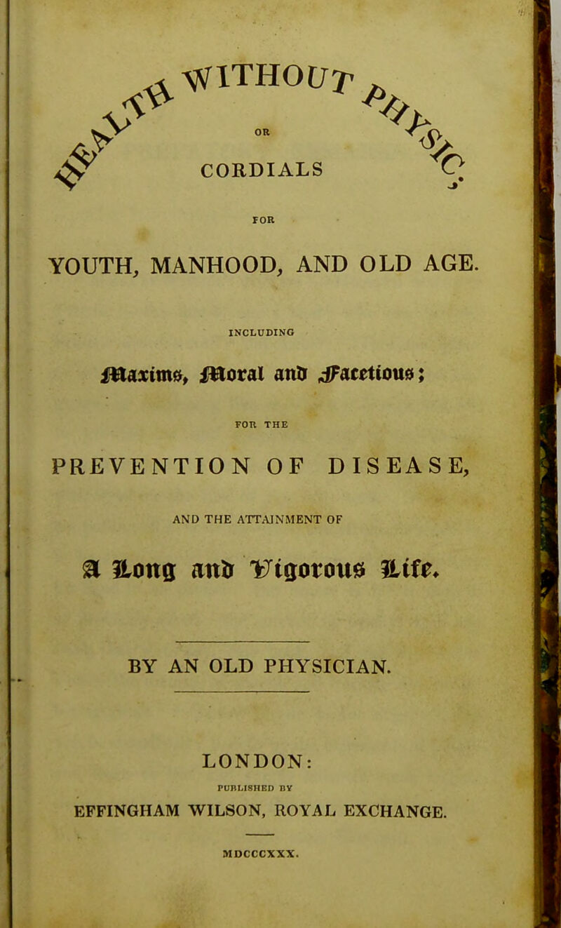 CORDIALS O FOR YOUTH, MANHOOD, AND OLD AGE. INCLUDING PREVENTION OF DISEASE, AND THE ATTAINMENT OF a Hong attfr Wgotoua iLtfe* BY AN OLD PHYSICIAN. LONDON: PUBLISHED BY EFFINGHAM WILSON, ROYAL EXCHANGE. MDCCCXXX.