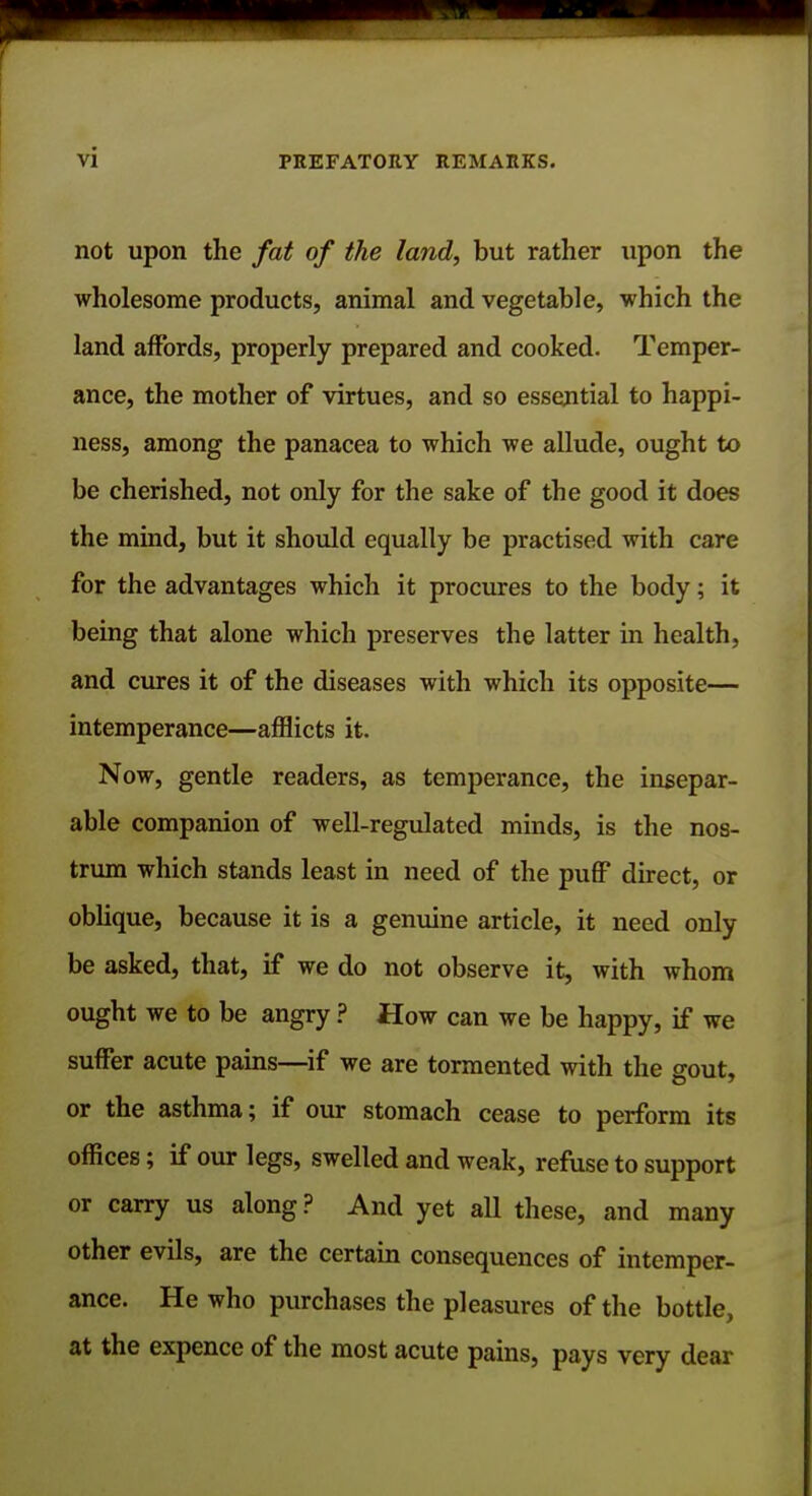 not upon the fat of the land, but rather upon the wholesome products, animal and vegetable, which the land affords, properly prepared and cooked. Temper- ance, the mother of virtues, and so essential to happi- ness, among the panacea to which we allude, ought to be cherished, not only for the sake of the good it does the mind, but it should equally be practised with care for the advantages which it procures to the body; it being that alone which preserves the latter in health, and cures it of the diseases with which its opposite— intemperance—afflicts it. Now, gentle readers, as temperance, the insepar- able companion of well-regulated minds, is the nos- trum which stands least in need of the puff direct, or oblique, because it is a genuine article, it need only be asked, that, if we do not observe it, with whom ought we to be angry ? How can we be happy, if we suffer acute pains—if we are tormented with the gout, or the asthma; if our stomach cease to perform its offices; if our legs, swelled and weak, refuse to support or carry us along? And yet all these, and many other evils, are the certain consequences of intemper- ance. He who purchases the pleasures of the bottle, at the expence of the most acute pains, pays very dear