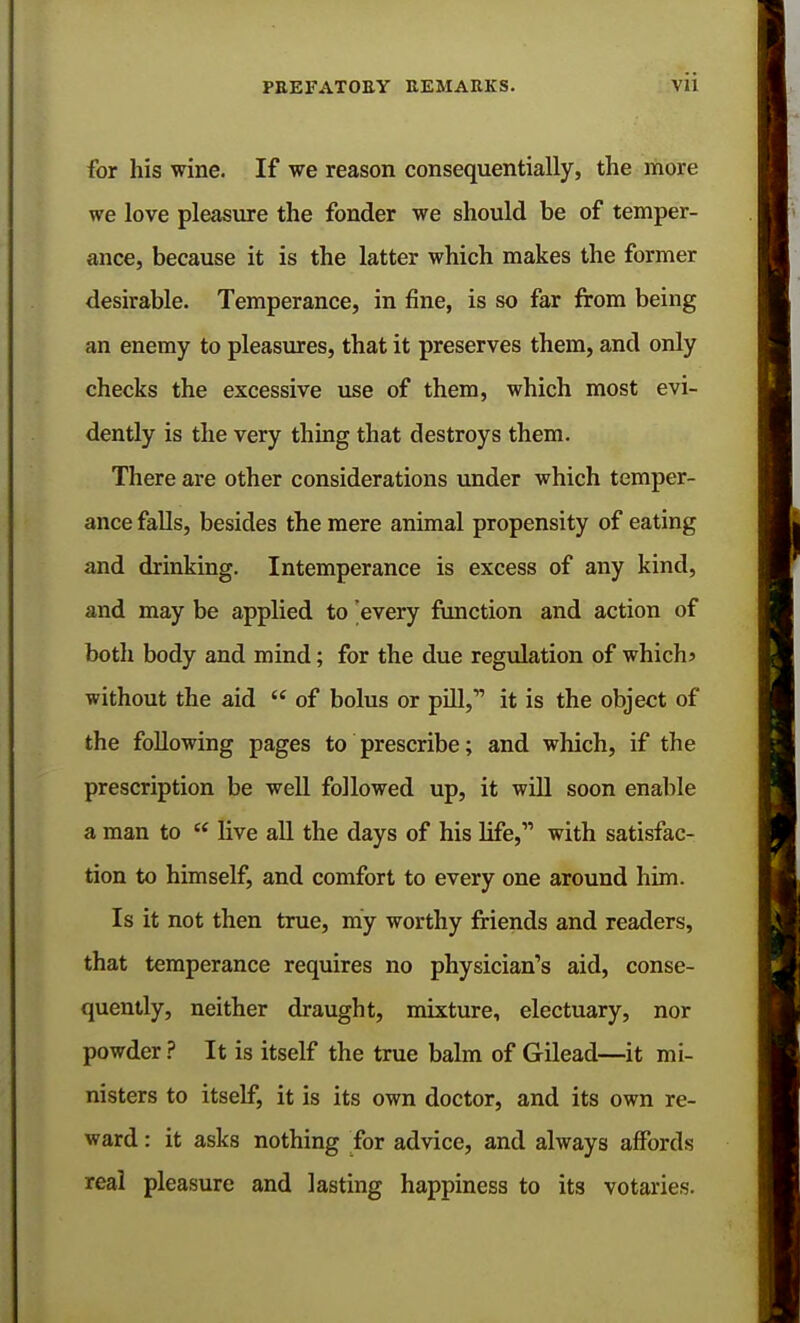 for his wine. If we reason consequentially, the more we love pleasure the fonder we should be of temper- ance, because it is the latter which makes the former desirable. Temperance, in fine, is so far from being an enemy to pleasures, that it preserves them, and only checks the excessive use of them, which most evi- dently is the very thing that destroys them. There are other considerations under which temper- ance falls, besides the mere animal propensity of eating and drinking. Intemperance is excess of any kind, and may be applied to 'every function and action of both body and mind; for the due regulation of which? without the aid  of bolus or pill, it is the object of the following pages to prescribe; and which, if the prescription be well followed up, it will soon enable a man to ee live all the days of his life,11 with satisfac- tion to himself, and comfort to every one around him. Is it not then true, my worthy friends and readers, that temperance requires no physician's aid, conse- quently, neither draught, mixture, electuary, nor powder ? It is itself the true balm of Gilead—it mi- nisters to itself, it is its own doctor, and its own re- ward : it asks nothing for advice, and always affords real pleasure and lasting happiness to its votaries.