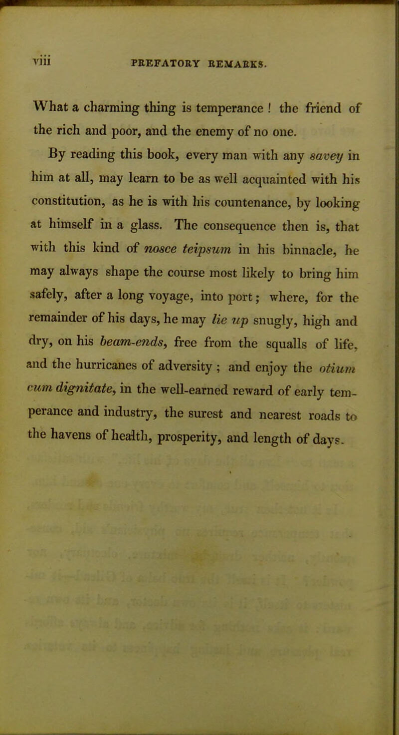 What a charming thing is temperance ! the friend of the rich and poor, and the enemy of no one. By reading this book, every man with any savey in him at all, may learn to be as well acquainted with his constitution, as he is with his countenance, by looking at himself in a glass. The consequence then is, that with this kind of nosce teipsum in his binnacle, he may always shape the course most likely to bring him safely, after a long voyage, into port; where, for the remainder of his days, he may lie up snugly, high and dry, on his beam-ends, free from the squalls of life, and the hurricanes of adversity ; and enjoy the otium rum dignitate, in the well-earned reward of early tem- perance and industry, the surest and nearest roads to the havens of health, prosperity, and length of day?.