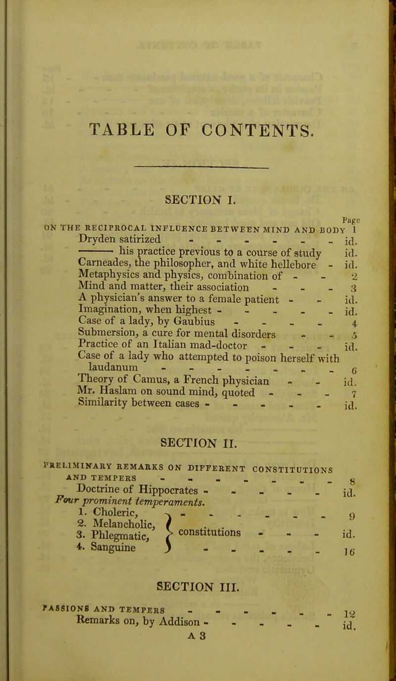 TABLE OF CONTENTS. SECTION I. Page ON THE RECIPROCAL INFLUENCE BETWEEN MIND AND BODY 1 Dryden satirized his practice previous to a course of study id. Carneades, the philosopher, and white hellehore - id. Metaphysics and physics., combination of - - 2 Mind and matter, their association - 3 A physician's answer to a female patient - - id. Imagination, when highest - - _ . - id. Case of a lady, by Gaubius - 4 Submersion, a cure for mental disorders .5 Practice of an Italian mad-doctor - id. Case of a lady who attempted to poison herself with laudanum - c Theory of Camus, a French physician - - id. Mr. Haslam on sound mind, quoted - - _ 7 Similarity between cases ----- id. SECTION II. PRELIMINARY REMARKS ON DIFFERENT CONSTITUTIONS AND TEMPERS - . - 8 Doctrine of Hippocrates ----- id. Four prominent temperaments. 1. Choleric, -v. . _ _ _ _ g 2. Melancholic, f . . 3. Phlegmatic, > constitutions - - - id. 4. Sanguine ) J6- SECTION III. PA88I0NB AND TEMPERS - - 12 Remarks on, by Addison - - . --id A 3