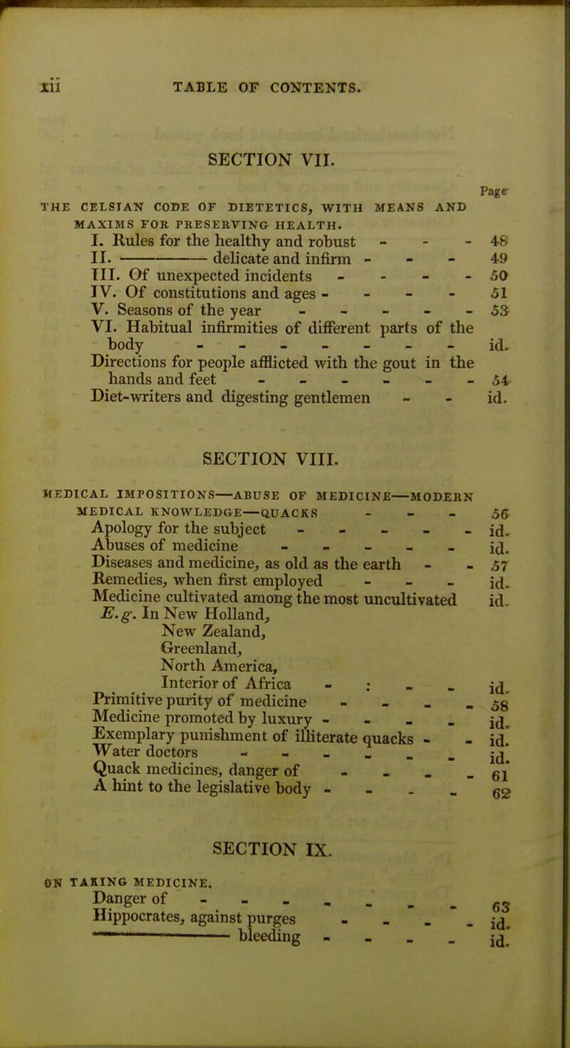 SECTION VII. Page THE CELSTAN CODE OF DIETETICS, WITH MEANS AND MAXIMS FOR PRESERVING HEALTH. I. Rules for the healthy and robust - - - 48 II. delicate and infirm 4-9 III. Of unexpected incidents - - - - 50 IV. Of constitutions and ages 51 V. Seasons of the year - - - - - 53 VI. Habitual infirmities of different parts of the body ------- id. Directions for people afflicted with the gout in the hands and feet - - - - - -54 Diet-writers and digesting gentlemen - - id. SECTION VIII. MEDICAL IMPOSITIONS—ABUSE OF MEDICINE—MODERN MEDICAL KNOWLEDGE QUACKS 56 Apology for the subject - - - - - id. Abuses of medicine id. Diseases and medicine, as old as the earth - - 57 Remedies, when first employed - id. Medicine cultivated among the most uncultivated id E.g. In New Holland, New Zealand, Greenland, North America, Interior of Africa - j^. Primitive purity of medicine - . _ - 58 Medicine promoted by luxury - - - - id. Exemplary punishment of illiterate quacks - - id! Water doctors  ~ - - - - id. Quack medicines, danger of - - - - 61 A hint to the legislative body 62 SECTION IX. ON TAKING MEDICINE. Danger of---..__g3 Hippocrates, against purges - _ -  - id.  bleeding - - - - id!