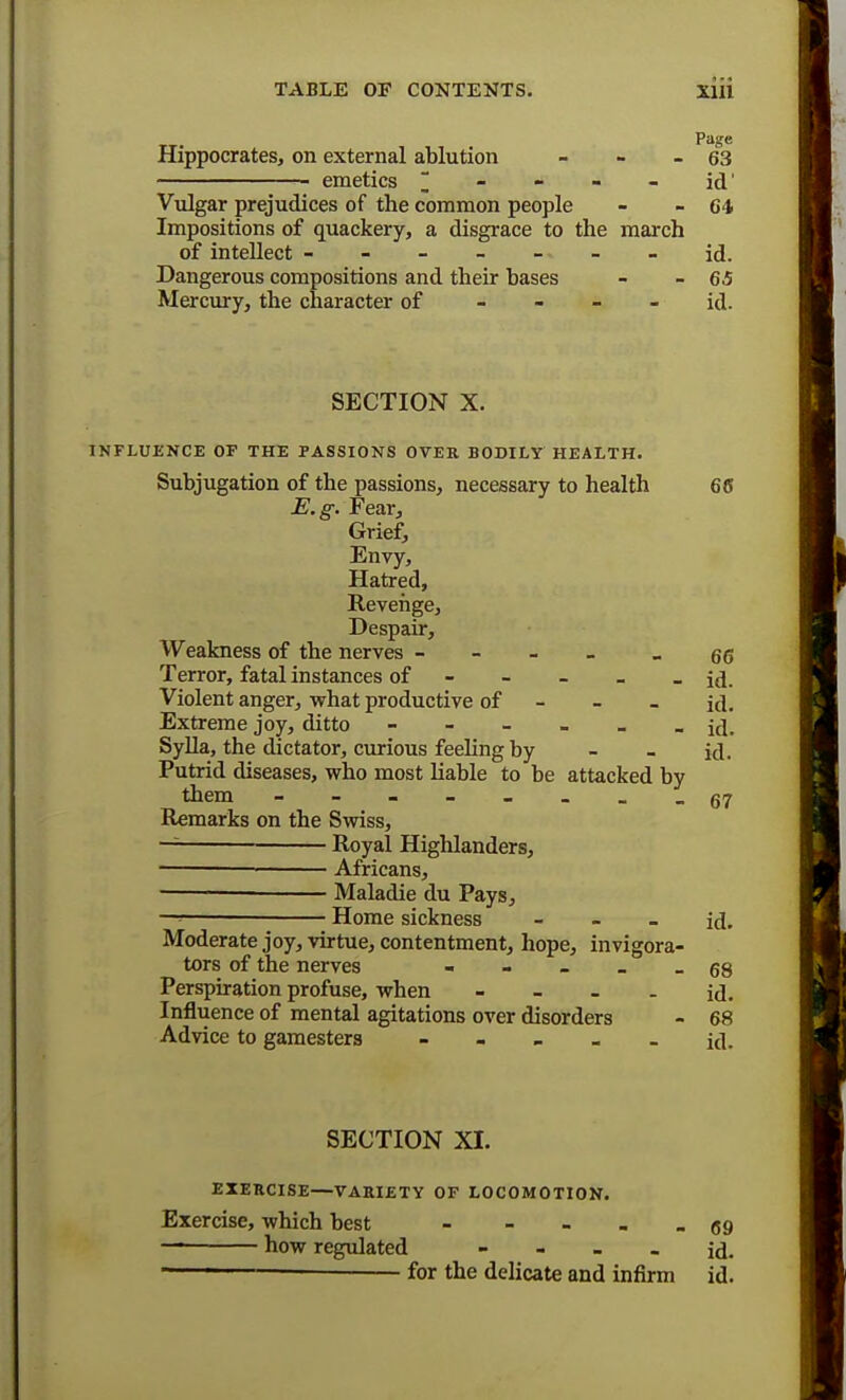 Hippocrates, on external ablution - - - 63 emetics m - - - - id' Vulgar prejudices of the common people - - 64 Impositions of quackery, a disgrace to the march of intellect ------- id. Dangerous compositions and their bases - -65 Mercury, the character of id. SECTION X. INFLUENCE OF THE PASSIONS OVER BODILY HEALTH. Subjugation of the passions, necessary to health 66 E.g. Fear, Grief, Envy, Hatred, Revenge, Despair, Weakness of the nerves - - 66 Terror, fatal instances of - - - - id. Violent anger, what productive of - - - id. Extreme joy, ditto ------ id. Sylla, the dictator, curious feeling by - - id. Putrid diseases, who most liable to be attacked by them - Remarks on the Swiss, —— Royal Highlanders, Africans, — Maladie du Pays, -■ ■ Home sickness - - - id. Moderate joy, virtue, contentment, hope, invigora- tors of the nerves _ qs Perspiration profuse, when - - - - id. Influence of mental agitations over disorders - 68 Advice to gamesters ----- id. 67 SECTION XI. EXERCISE—VARIETY OF LOCOMOTION. Exercise, which best - -69 — how regulated - - - - id. — for the delicate and infirm id.