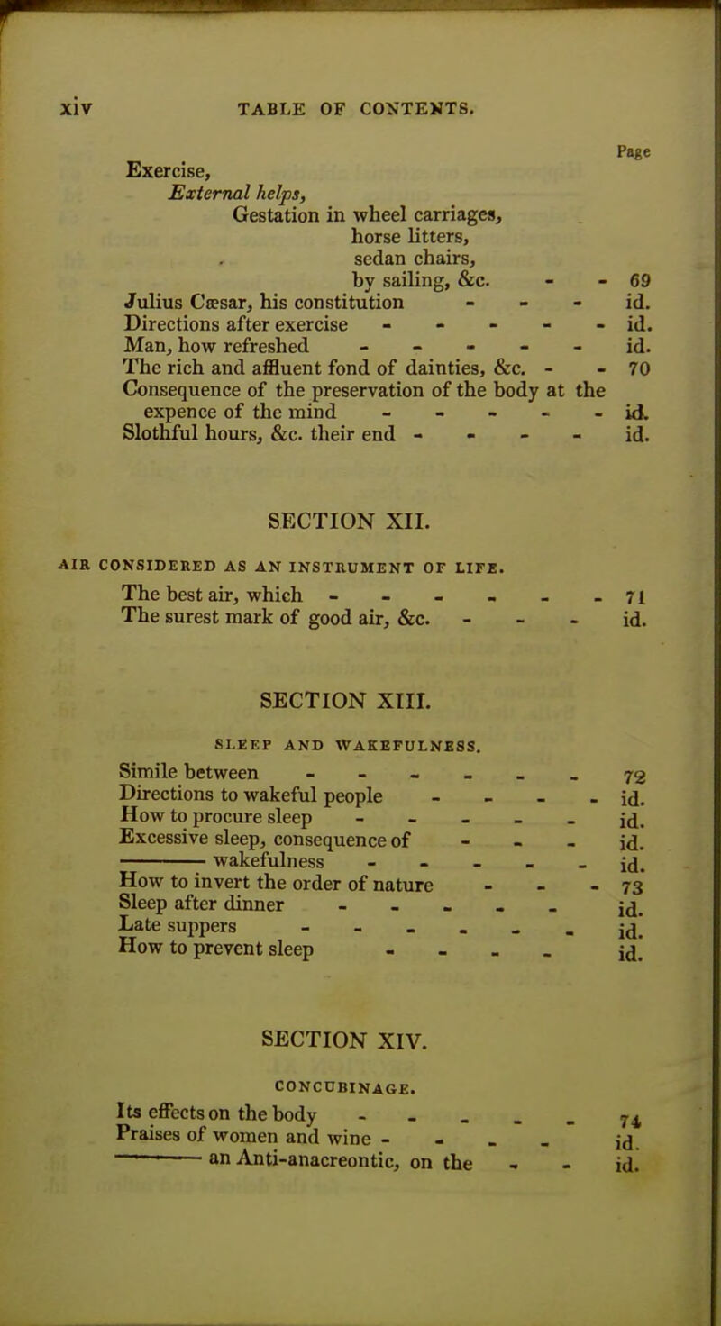 Page Exercise, External helps, Gestation in wheel carriages, horse litters, sedan chairs, by sailing, &c - - 69 Julius Csesar, his constitution id. Directions after exercise - - - - - id. Man, how refreshed ----- id. The rich and affluent fond of dainties, &c. - - 70 Consequence of the preservation of the body at the expence of the mind - - - - - id. Slothful hours, &c. their end id. SECTION XII. AIR CONSIDERED AS AN INSTRUMENT OF LIFE. The best air, which - - - - _ -71 The surest mark of good air, &c. - - - id. SECTION XIII. sleep and wakefulness. Simile between ------ 72 Directions to wakeful people - - - - id. How to procure sleep ----- id. Excessive sleep, consequence of id. wakefulness ----- id. How to invert the order of nature - - - 73 Sleep after dinner ----- j^. Late suppers - - - . . . j(| How to prevent sleep - id] SECTION XIV. CONCUBINAGE. Its effects on the body ----- 74 Praises of women and wine - id ——— an Anti-anacreontic, on the - - id.