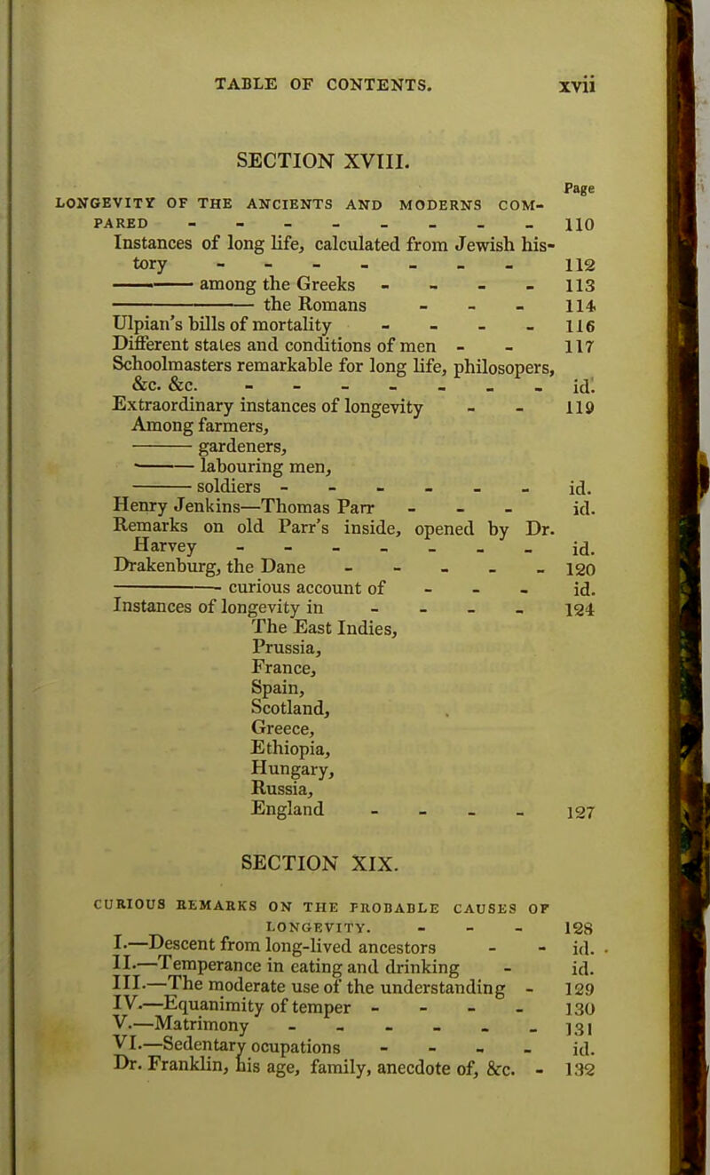 SECTION XVIII. Page LONGEVITY OF THE ANCIENTS AND MODERNS COM- PARED - - - - - - _ -110 Instances of long life, calculated from Jewish his- tory - 112 —— among the Greeks - - - 113 the Romans - - - 114 Ulpian's bills of mortality - - - - 116 Different states and conditions of men - - 117 Schoolmasters remarkable for long life, philosopers, &c. &c. — — — — icll Extraordinary instances of longevity - - 119 Among farmers, gardeners, ■ labouring men, soldiers ------ id. Henry Jenkins—Thomas Parr - - - id. Remarks on old Parr's inside, opened by Dr. Harvey id. Drakenburg, the Dane - - - _ - 120 • curious account of id. Instances of longevity in - 124 The East Indies, Prussia, France, Spain, Scotland, Greece, Ethiopia, Hungary, Russia, England - 127 SECTION XIX. CURIOUS REMARKS ON THE PROBABLE CAUSES OF LONGEVITY. - 128 I- —Descent from long-lived ancestors - - id. , II- —Temperance in eating and drinking - id. HI-—The moderate use of the understanding - 129 IV. —Equanimity of temper - - - - 130 V. —Matrimony - - - - - - ]3l VI. —Sedentary ocupations - id. Dr. Franklin, his age, family, anecdote of, &c. - 132