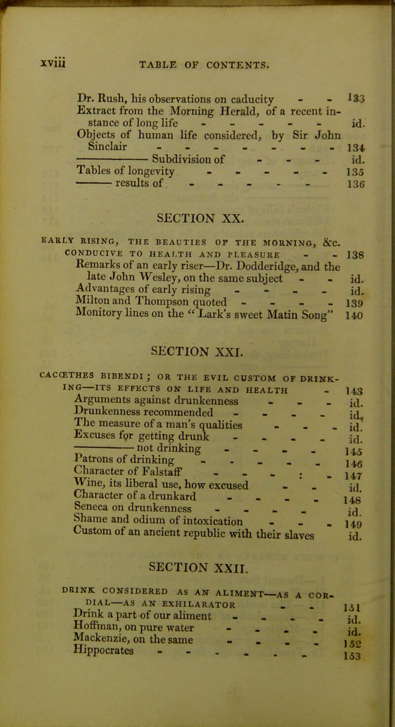 Dr. Rush, his observations on caducity - - 133 Extract from the Morning Herald, of a recent in- stance of long life - - - - - id. Objects of human life considered, by Sir John Sinclair ------- 134. — Subdivision of - id. Tables of longevity - - - - 135 results of ----- 136 SECTION XX. EABLY RISING, THE BEAUTIES OF THE MORNING, &C. CONDUCIVE TO HEALTH AND PLEASURE - - 138 Remarks of an early riser—Dr. Dodderidge, and the late John Wesley, on the same subject - - id. Advantages of early rising - - - - id. Milton and Thompson quoted - - - - 139 Monitory lines on the  Lark's sweet Matin Song 14-0 SECTION XXI. CACCETHES BIBENDI J OR THE EVIL CUSTOM OF DRINK- ING ITS EFFECTS ON LIFE AND HEALTH - 143 Arguments against drunkenness - id. Drunkenness recommended - - - _ [j* The measure of a man's qualities - - - id' Excuses for getting drunk - ■ •— not drinking - - - _ ] ^5 Patrons of drinking - - - . _ j +g Character of Falstaff - - - :  - 14.7 Wine, its liberal use, how excused - ' . id Character of a drunkard - - - _ ] Seneca on drunkenness - id Shame and odium of intoxication - - - 149 Custom of an ancient republic with their slaves id. SECTION XXII. DRINK CONSIDERED AS AN ALIMENT—AS A COR- DIAL—AS AN EXHILARATOR _ _ j^j Drink a part of our aliment j,j Hoffman, on pure water - Mackenzie, on the same - . . . , 5„ Hippocrates