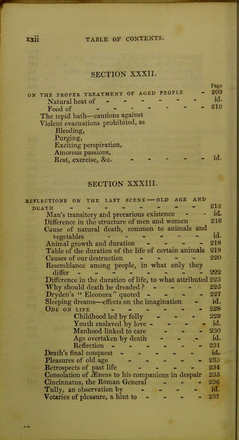 SECTION XXXII. Page ON THE PROPER TREATMENT OF AGED PEOPLE - 209 Natural heat of - id. Food of 210 The tepid bath—cautions against Violent evacuations prohibited, as Bleeding, Purging, Exciting perspiration, Amorous passions, Rest, exercise, &c. - - - - - id. SECTION XXXIII. REFLECTIONS ON THE LAST SCENE OLD AGE AND DEATH - - - - - - - 212 Man's transitory and precarious existence - - id. Difference in the structure of men and women 216 Cause of natural death, common to animals and vegetables ------ id. Animal growth and duration - 218 Table of the duration of the life of certain animals 219 Causes of our destruction - 220 Resemblance among people, in what only they differ 222 Difference in the duration of life, to what attributed 223 Why should death be dreaded ? - - 225 Dryden's  Eleonora quoted - - - - 227 Sleeping dreams—effects on the imagination - id. Ode on life ------ 228 Childhood led by folly - - - 229 Youth enslaved by love - - - - id. Manhood linked to care - - - 230 Age overtaken by death - - .- id. Reflection 231 Death's final conquest ----- id. Pleasures of old age ----- 233 Retrospects of past life - 234 Consolation of iEneas to his companions in despair 235 Cincinnatus, the Roman General - 236 Tully, an observation by id. Votaries of pleasure, a hint to - 237