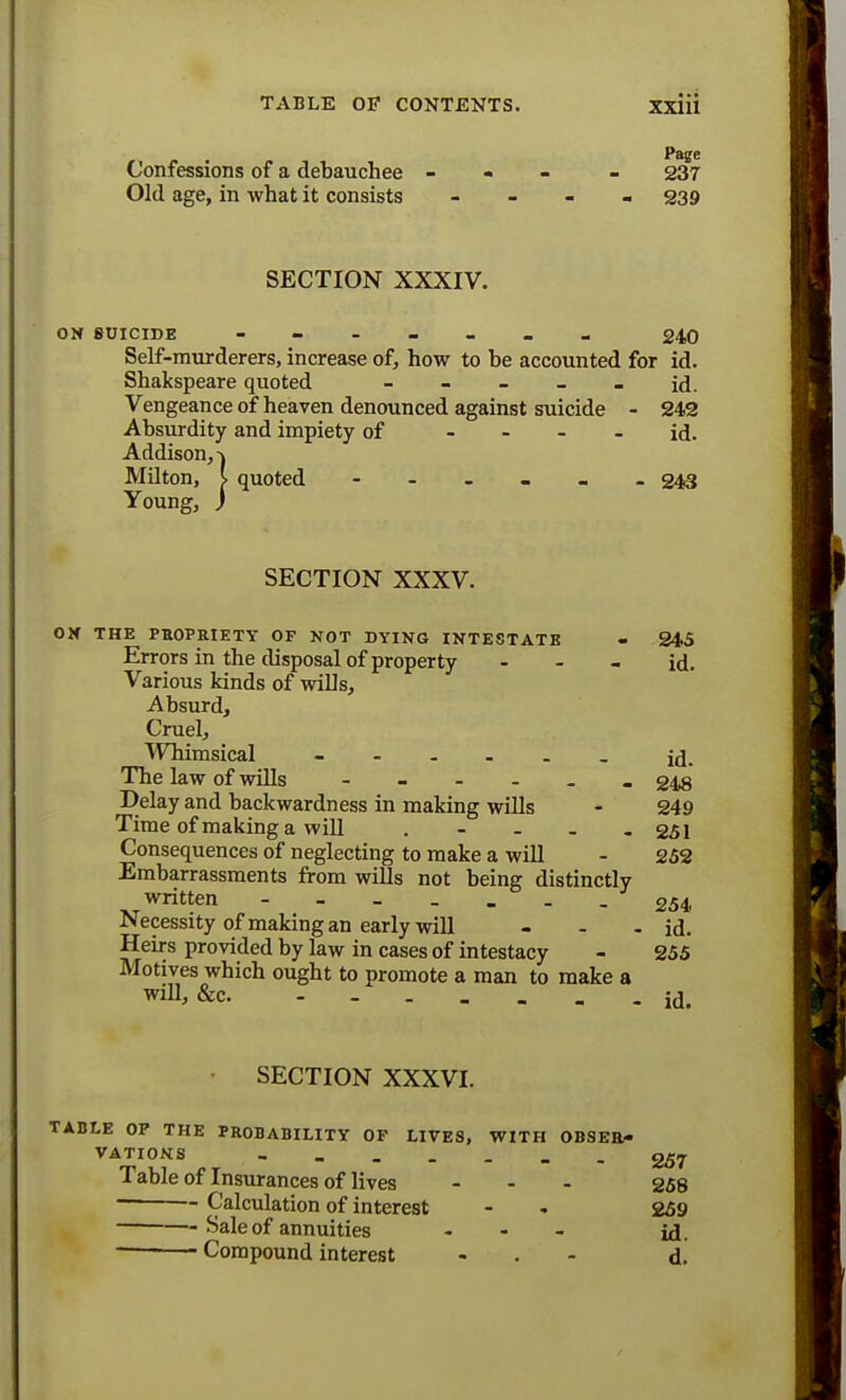 Confessions of a debauchee - - 237 Old age, in what it consists - 239 SECTION XXXIV. ON SUICIDE ------- 240 Self-murderers, increase of, how to be accounted for id. Shakspeare quoted - - - - - id. Vengeance of heaven denounced against suicide - 242 Absurdity and impiety of id. Addison,-) Milton, I quoted - - - 243 Young, ) SECTION XXXV. OH THE PROPRIETY OF NOT DYING INTESTATE - 245 Errors in the disposal of property - - - id. Various kinds of wills, Absurd, Cruel, Whimsical ----__ id. The law of wills -_-.__ 218 Delay and backwardness in making wills - 249 Time of making a will ..... 251 Consequences of neglecting to make a will - 252 Embarrassments from wills not being distinctly written ---_-_ 254 Necessity of making an early will - - - id. Heirs provided by law in cases of intestacy - 255 Motives which ought to promote a man to make a will, &c id. SECTION XXXVI. TABLE OP THE PROBABILITY OF LIVES, WITH OBSER- VATIONS _______ g£_. Table of Insurances of lives - - - 258 Calculation of interest - - 259 Sale of annuities ... Compound interest - d.