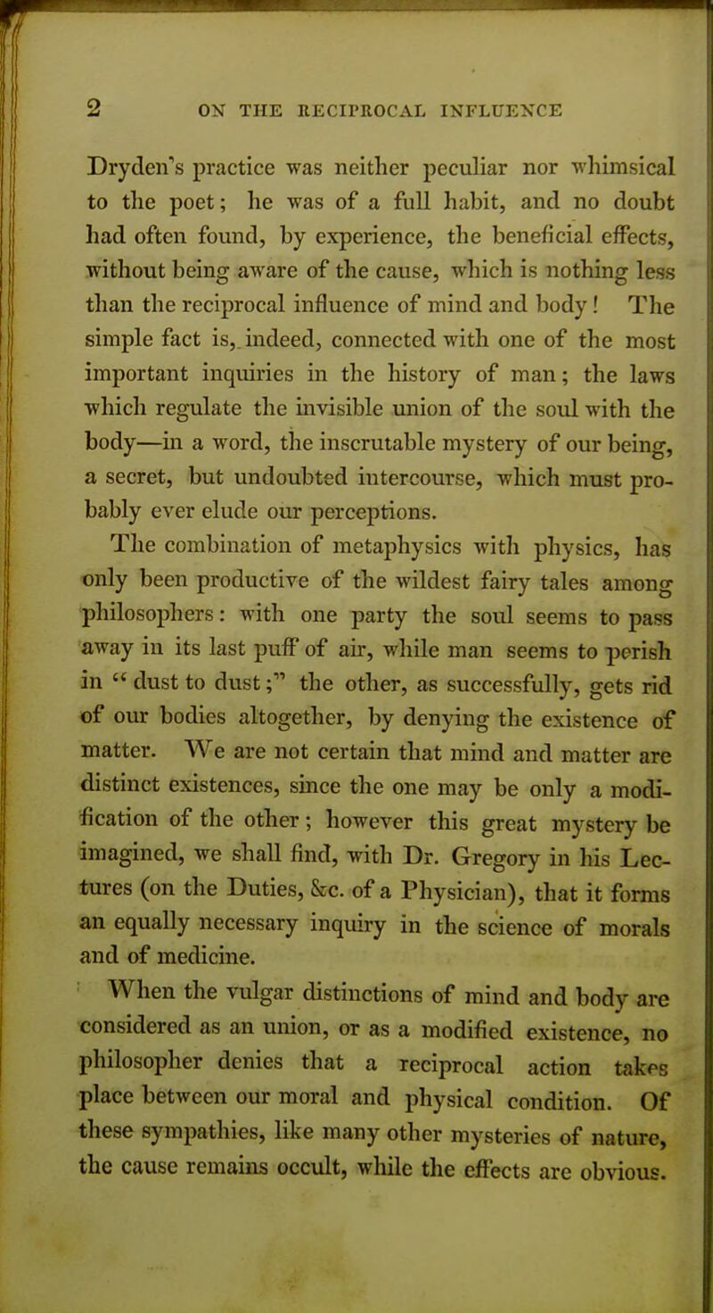 Dryden's practice was neither peculiar nor whimsical to the poet; he was of a full habit, and no doubt had often found, by experience, the beneficial effects, without being aware of the cause, which is nothing less than the reciprocal influence of mind and body! The simple fact is,, indeed, connected with one of the most important inquiries in the history of man; the laws which regulate the invisible union of the soul with the body—hi a word, the inscrutable mystery of our being, a secret, but undoubted intercourse, which must pro- bably ever elude our perceptions. The combination of metaphysics with physics, has only been productive of the wildest fairy tales among philosophers: with one party the soul seems to pass away in its last puff of air, while man seems to perish in  dust to dust; the other, as successfully, gets rid of our bodies altogether, by denying the existence of matter. We are not certain that mind and matter are distinct existences, since the one may be only a modi- fication of the other; however this great mystery be imagined, we shall find, with Dr. Gregory in his Lec- tures (on the Duties, &c. of a Physician), that it forms an equally necessary inquiry in the science of morals and of medicine. ; When the vulgar distinctions of mind and body are considered as an union, or as a modified existence, no philosopher denies that a reciprocal action takes place between our moral and physical condition. Of these sympathies, like many other mysteries of nature, the cause remains occult, while the effects are obvious.