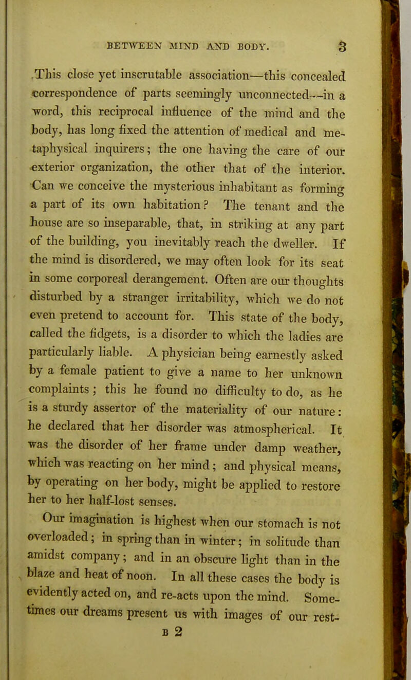 .This close yet inscrutable association—this concealed correspondence of parts seemingly unconnected—in a word, this reciprocal influence of the mind and the body, has long fixed the attention of medical and me- taphysical inquirers; the one having the care of our •exterior organization, the other that of the interior. Can we conceive the mysterious inhabitant as forming a part of its own habitation? The tenant and the louse are so inseparable, that, in striking at any part of the building, you inevitably reach the dweller. If the mind is disordered, we may often look for its seat in some corporeal derangement. Often are our thoughts disturbed by a stranger irritability, which we do not even pretend to account for. This state of the body, called the fidgets, is a disorder to which the ladies are particularly liable. A physician being earnestly asked by a female patient to give a name to her unknown complaints; this he found no difficulty to do, as he is a sturdy assertor of the materiality of our nature: he declared that her disorder was atmospherical. It was the disorder of her frame under damp weather, which was reacting on her mind; and physical means, by operating on her body, might be applied to restore her to her half-lost senses. Our imagination is highest when our stomach is not overloaded; in spring than in winter; in solitude than amidst company; and in an obscure light than in the blaze and heat of noon. In all these cases the body is evidently acted on, and re-acts upon the mind. Some- times our dreams present us with images of our rest-