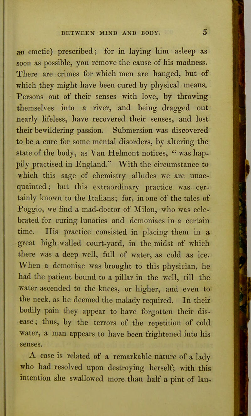 an emetic) prescribed; for in laying him asleep as soon as possible, you remove the cause of his madness. There are crimes for which men are hanged, but of which they might have been cured by physical means. Persons out of their senses with love, by throwing themselves into a river, and being dragged out nearly lifeless, have recovered their senses, and lost their bewildering passion. Submersion was discovered to be a cure for some mental disorders, by altering the state of the body, as Van Helmont notices,  was hap- pily practised in England.11 With the circumstance to which this sage of chemistry alludes we are unac- quainted; but this extraordinary practice was cer- tainly known to the Italians; for, in one of the tales of Poggio, we find a mad-doctor of Milan, who was cele- brated for curing lunatics and demoniacs in a certain time. His practice consisted in placing them in a great high-walled court-yard, in the midst of which there was a deep well, full of water, as cold as ice. When a demoniac was brought to this physician, he had the patient bound to a pillar in the well, till the water ascended to the knees, or higher, and even to the neck, as he deemed the malady required. In their bodily pain they appear to have forgotten their dis- ease; thus, by the terrors of the repetition of cold water, a man appears to have been frightened into his senses. A case is related of a remarkable nature of a lady who had resolved upon destroying herself; with this intention she swallowed more than half a pint of lau-