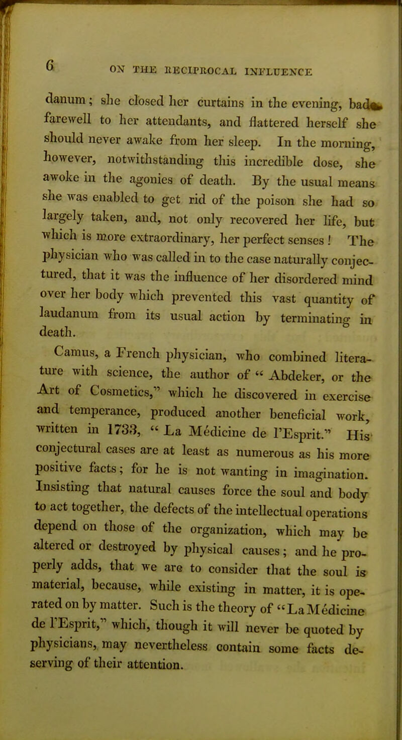 ON THE EECLPROCAL INFLUENCE danum; she closed her curtains in the evening, bad*, farewell to her attendants, and flattered herself she should never awake from her sleep. In the morning, however, notwithstanding this incredible dose, she awoke in the agonies of death. By the usual means she was enabled to get rid of the poison she had so largely taken, and, not only recovered her life, but which is more extraordinary, her perfect senses ! The physician who was called in to the case naturally conjec- tured, that it was the influence of her disordered mind over her body which prevented this vast quantity of laudanum from its usual action by terminating in death. Camus, a French physician, who combined litera- ture with science, the author of « Abdeker, or the Art of Cosmetics;' which he discovered in exercise and temperance, produced another beneficial work, written in 1733,  La Medicine de TEsprit. His conjectural cases are at least as numerous as his more positive facts; for he is not wanting in imagination. Insisting that natural causes force the soul and body to act together, the defects of the intellectual operations depend on those of the organization, which may be altered or destroyed by physical causes ; and he pro- perly adds, that we are to consider that the soul is material, because, while existing in matter, it is ope- rated on by matter. Such is the theory of La Medicine de fEsprit, which, though it will never be quoted by physicians, may nevertheless contain some facts de- serving of their attention.