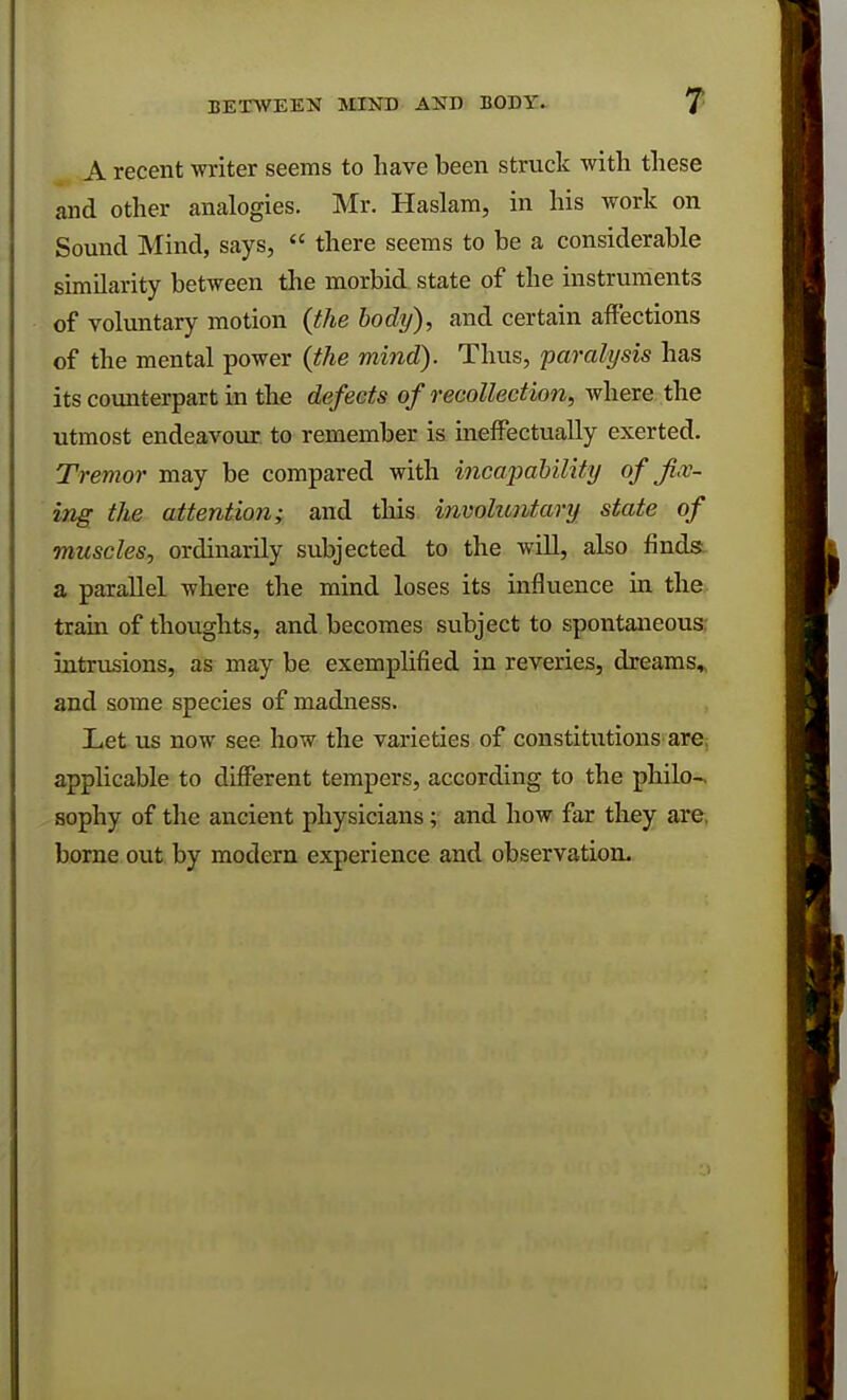 A recent writer seems to have been struck witli these and other analogies. Mr. Haslam, in his work on Sound Mind, says,  there seems to be a considerable similarity between the morbid state of the instruments of voluntary motion {the body), and certain affections of the mental power {the mind). Thus, paralysis has its counterpart in the defects of recollection, where the utmost endeavour to remember is ineffectually exerted. Tremor may be compared with incapability of fix- ing the attention; and this involuntary state of muscles, ordinarily subjected to the will, also finds a parallel where the mind loses its influence in the train of thoughts, and becomes subject to spontaneous: intrusions, as may be exemplified in reveries, dreams, and some species of madness. Let us now see how the varieties of constitutions are applicable to different tempers, according to the philo- sophy of the ancient physicians ; and how far they are. borne out by modern experience and observation-