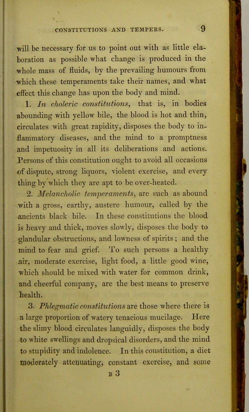 ■will be necessary for us to point out with as little ela- boration as possible what change is produced in the whole mass of fluids, by the prevailing humours from which these temperaments take their names, and what effect this change has upon the body and mind. 1. In choleric constitutions, that is, in bodies abounding with yellow bile, the blood is hot and thin, circulates with great rapidity, disposes the body to in- flammatory diseases, and the mind to a promptness and impetuosity in all its deliberations and actions. Persons of this constitution ought to avoid all occasions of dispute, strong liquors, violent exercise, and every thing by which they are apt to be over-heated. 2. Melancholic temperaments, are such as abound with a gross, earthy, austere humour, called by the ancients black bile. In these constitutions the blood is heavy and thick, moves slowly, disposes the body to glandular obstructions, and lowness of spirits ; and the mind to fear and grief. To such persons a healthy air, moderate exercise, light food, a little good wine, which should be mixed with water for common drink, and cheerful company, are the best means to preserve health. 3. Phlegmatic constitutions are those where there is a large proportion of watery tenacious mucilage. Here the slimy blood circulates languidly, disposes the body to white swellings and dropsical disorders, and the mind to stupidity and indolence. In this constitution, a diet moderately attenuating, constant exercise, and some b 3