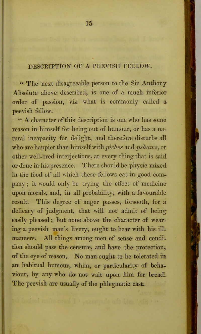 DESCRIPTION OF A PEEVISPI FELLOW.  The next disagreeable person to the Sir Anthony- Absolute above described, is one of a much inferior order of passion, viz. what is commonly called a peevish fellow.  A character of this description is one who has some reason in himself for being out of humour, or has a na- tural incapacity for delight, and therefore disturbs all who are happier than himself with pishes and pshaws, or other well-bred interjections, at every thing that is said or done in his presence. There should be physic mixed in the food of all which these fellows eat in good com- pany ; it would only be trying the effect of medicine upon morals, and, in all probability, with a favourable result. This degree of anger passes, forsooth, for a delicacy of judgment, that will not admit of being easily pleased; but none above the character of wear- ing a peevish man's livery, ought to bear with his ill- manners. All things among men of sense and condi- tion should pass the censure, and have the protection, of the eye of reason. No man ought to be tolerated in an habitual humour, whim, or particularity of beha- viour, by any who do not wait upon him for bread. The peevish are usually of the phlegmatic cast.