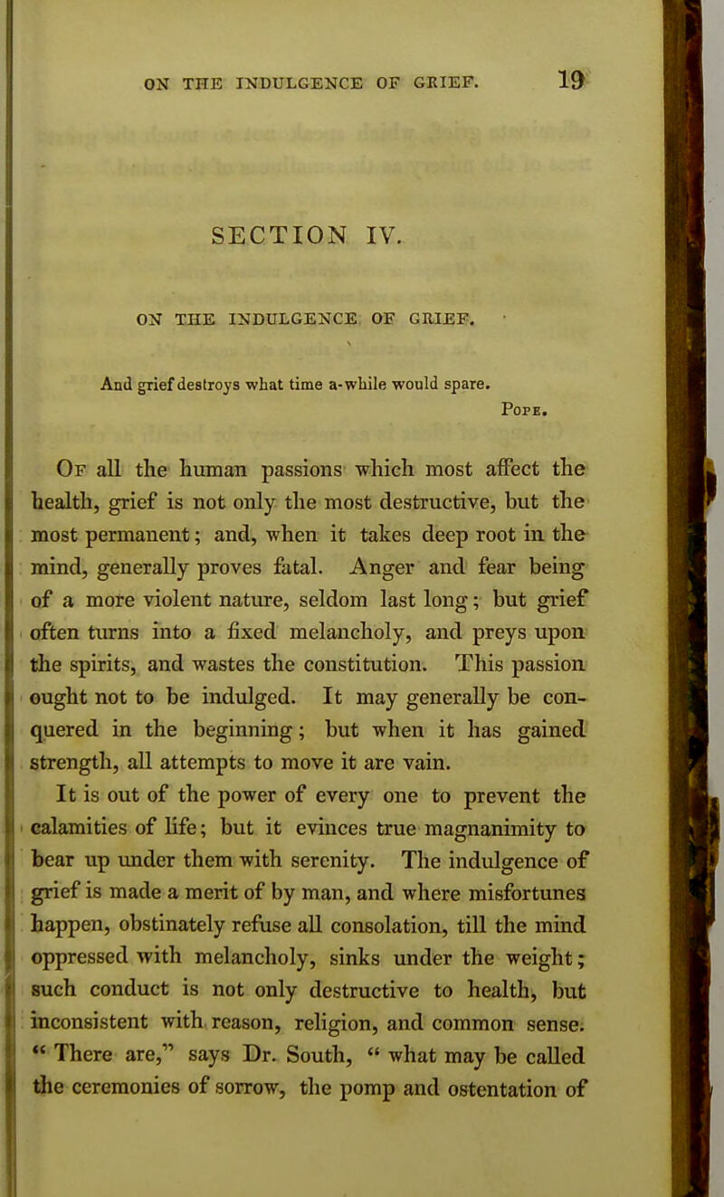 SECTION IV. ON THE INDULGENCE. OF GRIEF. And grief destroys what time a-while would spare. Pope. Of all the human passions which most affect the health, grief is not only the most destructive, but the most permanent; and, when it takes deep root in the mind, generally proves fatal. Anger and fear being of a more violent nature, seldom last long; but grief often turns into a fixed melancholy, and preys upon the spirits, and wastes the constitution. This passion ought not to be indulged. It may generally be con- quered in the beginning; but when it has gained strength, all attempts to move it are vain. It is out of the power of every one to prevent the calamities of life; but it evinces true magnanimity to bear up under them with serenity. The indulgence of grief is made a merit of by man, and where misfortunes happen, obstinately refuse all consolation, till the mind oppressed with melancholy, sinks under the weight; such conduct is not only destructive to health, but inconsistent with, reason, religion, and common sense.  There are, says Dr. South,  what may be called the ceremonies of sorrow, the pomp and ostentation of