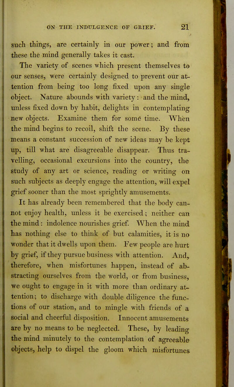 such things, are certainly in our power; and from these the mind generally takes it cast. The variety of scenes which present themselves to our senses, were certainly designed to prevent our at- tention from being too long fixed upon any single object. Nature abounds with variety: and the mind, unless fixed down by habit, delights in contemplating new objects. Examine them for some time. When the mind begins to recoil, shift the scene. By these means a constant succession of new ideas may be kept up, till what are disagreeable disappear. Thus tra- velling, occasional excursions into the country, the study of any art or science, reading or writing on such subjects as deeply engage the attention, will expel grief sooner than the most sprightly amusements. It has already been remembered that the body can- not enjoy health, unless it be exercised; neither can the mind: indolence nourishes grief. When the mind has nothing else to think of but calamities, it is no wonder that it dwells upon them. Few people are hurt by grief, if they pursue business with attention. And, therefore, when misfortunes happen, instead of ab- stracting ourselves from the world, or from business, we ought to engage in it with more than ordinary at- tention; to discharge with double diligence the func- tions of our station, and to mingle with friends of a social and cheerful disposition. Innocent amusements are by no means to be neglected. These, by leading the mind minutely to the contemplation of agreeable objects, help to dispel the gloom which misfortunes