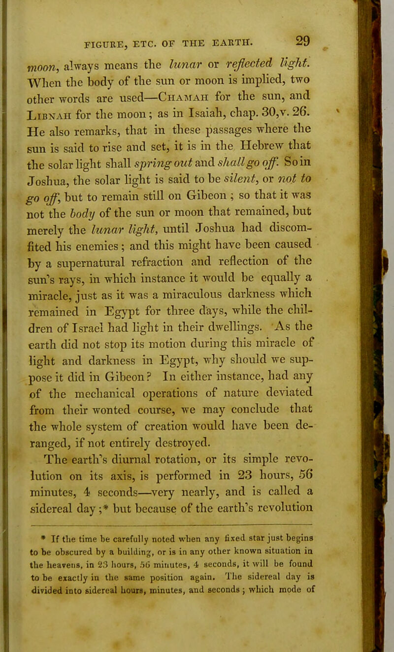 moon, always means the lunar or reflected light. When the body of the sun or moon is implied, two other words are used—Chamah for the sun, and Libnah for the moon; as in Isaiah, chap. 30,v. 26. He also remarks, that in these passages where the sun is said to rise and set, it is in the Hebrew that the solar light shall spring out and shall go off. So in Joshua, the solar light is said to be silent, or not to go off, but to remain still on Gibeon ; so that it was not the body of the sun or moon that remained, but merely the lunar light, until Joshua had discom- fited his enemies; and this might have been caused by a supernatural refraction and reflection of the sun's rays, in which instance it would be equally a miracle, just as it was a miraculous darkness which remained in Egypt for three days, while the chil- dren of Israel had light in their dwellings. As the earth did not stop its motion during this miracle of light and darkness in Egypt, why should we sup- pose it did in Gibeon? In either instance, had any of the mechanical operations of nature deviated from their wonted course, we may conclude that the whole system of creation would have been de- ranged, if not entirely destroyed. The earth's diurnal rotation, or its simple revo- lution on its axis, is performed in 23 hours, 56 minutes, 4 seconds—very nearly, and is called a sidereal day ;* but because of the earth's revolution * If the time be carefully noted when any fixed star just begins to be obscured by a building, or is in any other known situation in the heavens, in 23 hours, 56 minutes, 4 seconds, it will be found to be exactly in the same position again. The sidereal day is divided into sidereal hours, minutes, and seconds; which mode of