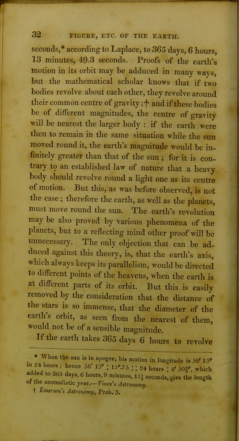 seconds,* according to Laplace, to 365 days, 6 hours, 13 minutes, 49.3 seconds. Proofs of the earth's motion in its orbit may be adduced in many ways, but the mathematical scholar knows that if two bodies revolve about each other, they revolve around their common centre of gravity ;f and if these bodies be of different magnitudes, the centre of gravity will be nearest the larger body : if the earth were then to remain in the same situation while the sun moved round it, the earth's magnitude would be in- finitely greater than that of the sun ; for it is con- trary to an established law of nature that a heavy body should revolve round a light one as its centre of motion. But this, as was before observed, is not the case; therefore the earth, as well as the planets, must move round the sun. The earth's revolution may be also proved by various phenomena of the planets, but to a reflecting mind other proof will be unnecessary. The only objection that can be ad- duced against this theory, is, that the earth's axis, which always keeps its parallelism, would be directed to different points of the heavens, when the earth is at different parts of its orbit. But this is easily removed by the consideration that the distance of the stars is so immense, that the diameter of the earth's orbit, as seen from the nearest of them, would not be of a sensible magnitude. If the earth takes 365 days 6 hours to revolve * When the sun is in apogee, his motion in longitude is 58' 13» in 24 hours ; hence 58' 15 ; n.75 ;; 24 hours ; 4' 50§', which added to 365 days, 6 hours, 9 minutes, 11 < seconds, give the length of the anomalistic year.—Vince's Astronomy. t Emerson's Astronomy, Prob. 3.