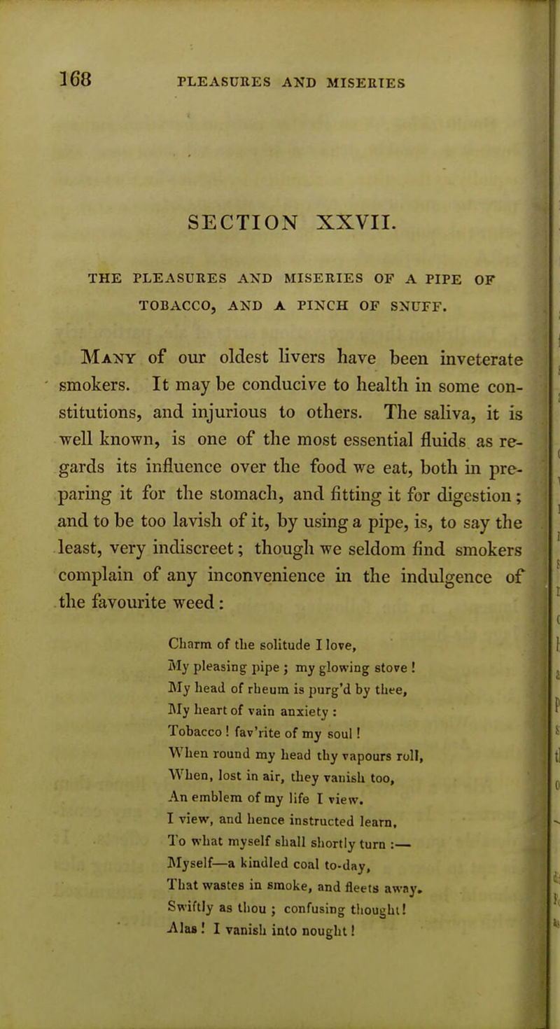 SECTION XXVII. THE PLEASURES AXD MISERIES OF A PIPE OF TOBACCO, AND A PINCH OF SNUFF. Many of our oldest livers have been inveterate smokers. It may be conducive to health in some con- stitutions, and injurious to others. The saliva, it is well known, is one of the most essential fluids as re- gards its influence over the food we eat, both in pre- paring it for the stomach, and fitting it for digestion; and to be too lavish of it, by using a pipe, is, to say the least, very indiscreet; though we seldom find smokers complain of any inconvenience in the indulgence of the favourite weed: Charm of the solitude I love, My pleasing pipe ; my glowing stove ! My head of rheum is purg'd by thee, My heart of vain anxiety : Tobacco! fav'rite of my soul! When round my head thy vapours roll, When, lost in air, they vanish too, An emblem of my life I view. I view, and hence instructed learn. To what myself shall shortly turn :— Myself—a kindled coal to-day, That wastes in smoke, and fleets away. Swiftly as thou ; confusing thought! Alas! I vanish into nought!