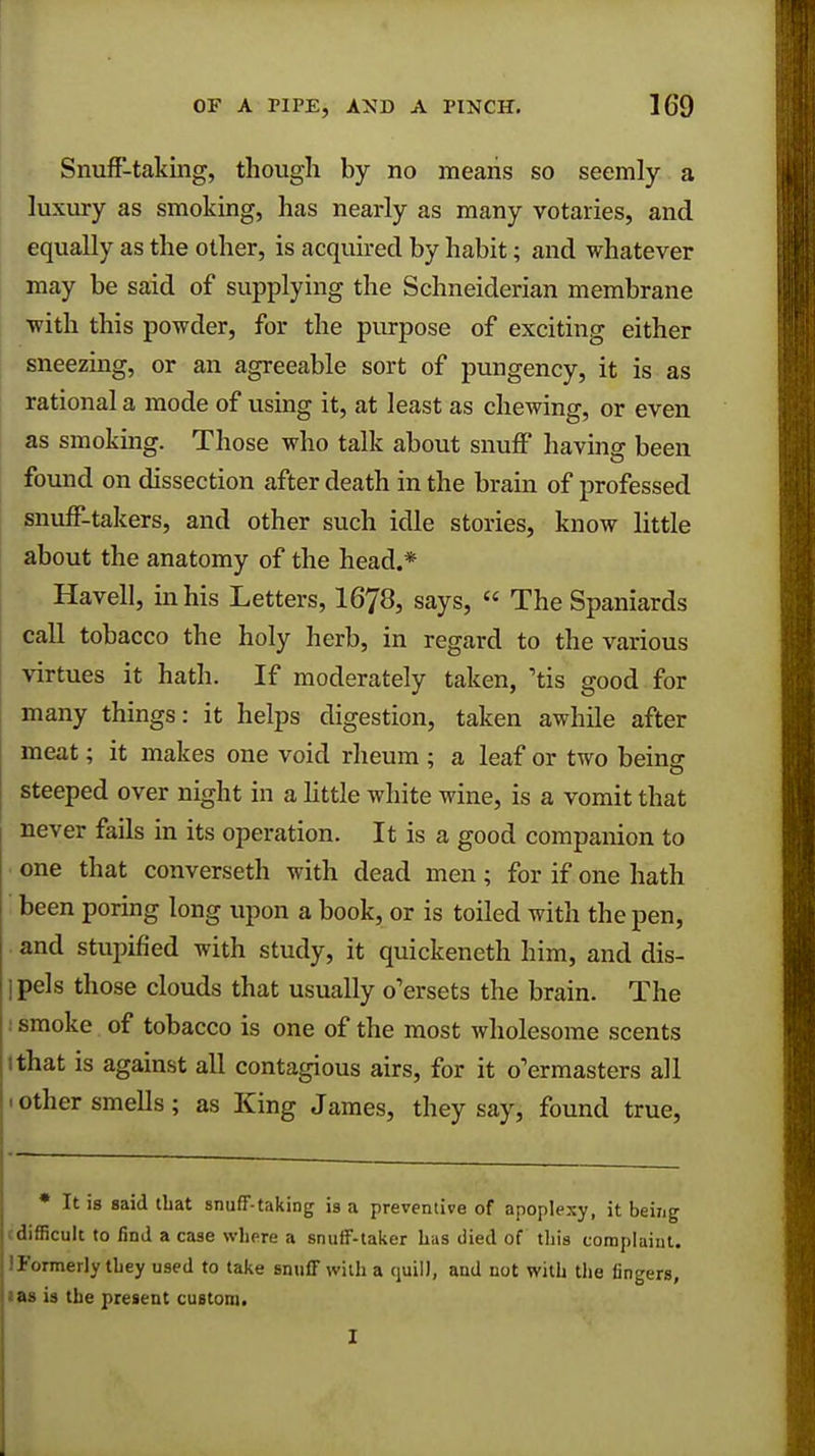 Snuff-taking, though by no means so seemly a luxury as smoking, has nearly as many votaries, and equally as the other, is acquired by habit; and whatever may be said of supplying the Schneiderian membrane with this powder, for the purpose of exciting either sneezing, or an agreeable sort of pungency, it is as rational a mode of using it, at least as chewing, or even as smoking. Those who talk about snuff having been found on dissection after death in the brain of professed snuff-takers, and other such idle stories, know little about the anatomy of the head.* Havell, in his Letters, 1678, says,  The Spaniards call tobacco the holy herb, in regard to the various virtues it hath. If moderately taken, 'tis good for many things: it helps digestion, taken awhile after meat; it makes one void rheum ; a leaf or two being steeped over night in a little white wine, is a vomit that never fails in its operation. It is a good companion to one that converseth with dead men; for if one hath been poring long upon a book, or is toiled with the pen, and stupified with study, it quickeneth him, and dis- ipels those clouds that usually o'ersets the brain. The smoke of tobacco is one of the most wholesome scents I that is against all contagious airs, for it o'ermasters all • other smells; as King James, they say, found true, * It is said that snuff-taking is a preventive of apoplexy, it being cdifficult to find a case where a snuff-taker Las died of this complaint. ! Formerly they used to take snuff with a quill, and not with the fingers, ias is the present custom.