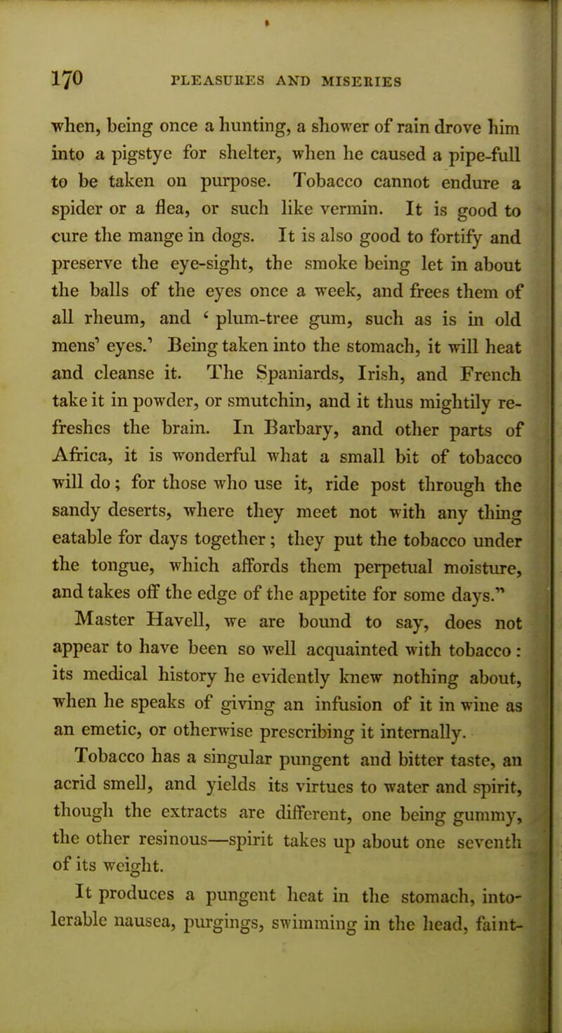 ■when, being once a hunting, a shower of rain drove him into a pigstye for shelter, when he caused a pipe-full to be taken on purpose. Tobacco cannot endure a spider or a flea, or such like vermin. It is good to cure the mange in dogs. It is also good to fortify and preserve the eye-sight, the smoke being let in about the balls of the eyes once a week, and frees them of all rheum, and ' plum-tree gum, such as is in old mens'1 eyes.' Being taken into the stomach, it will heat and cleanse it. The Spaniards, Irish, and French take it in powder, or smutchin, and it thus mightily re- freshes the brain. In Barbary, and other parts of Africa, it is wonderful what a small bit of tobacco will do; for those who use it, ride post through the sandy deserts, where they meet not with any thing eatable for days together; they put the tobacco under the tongue, which affords them perpetual moisture, and takes off the edge of the appetite for some days. Master Havell, we are bound to say, does not appear to have been so well acquainted with tobacco : its medical history he evidently knew nothing about, when he speaks of giving an infusion of it in wine as an emetic, or otherwise prescribing it internally. Tobacco has a singular pungent and bitter taste, an acrid smell, and yields its virtues to water and spirit, though the extracts are different, one being gummy, the other resinous—spirit takes up about one seventh of its weight. It produces a pungent heat in the stomach, into- lerable nausea, purgings, swimming in the head, faint-