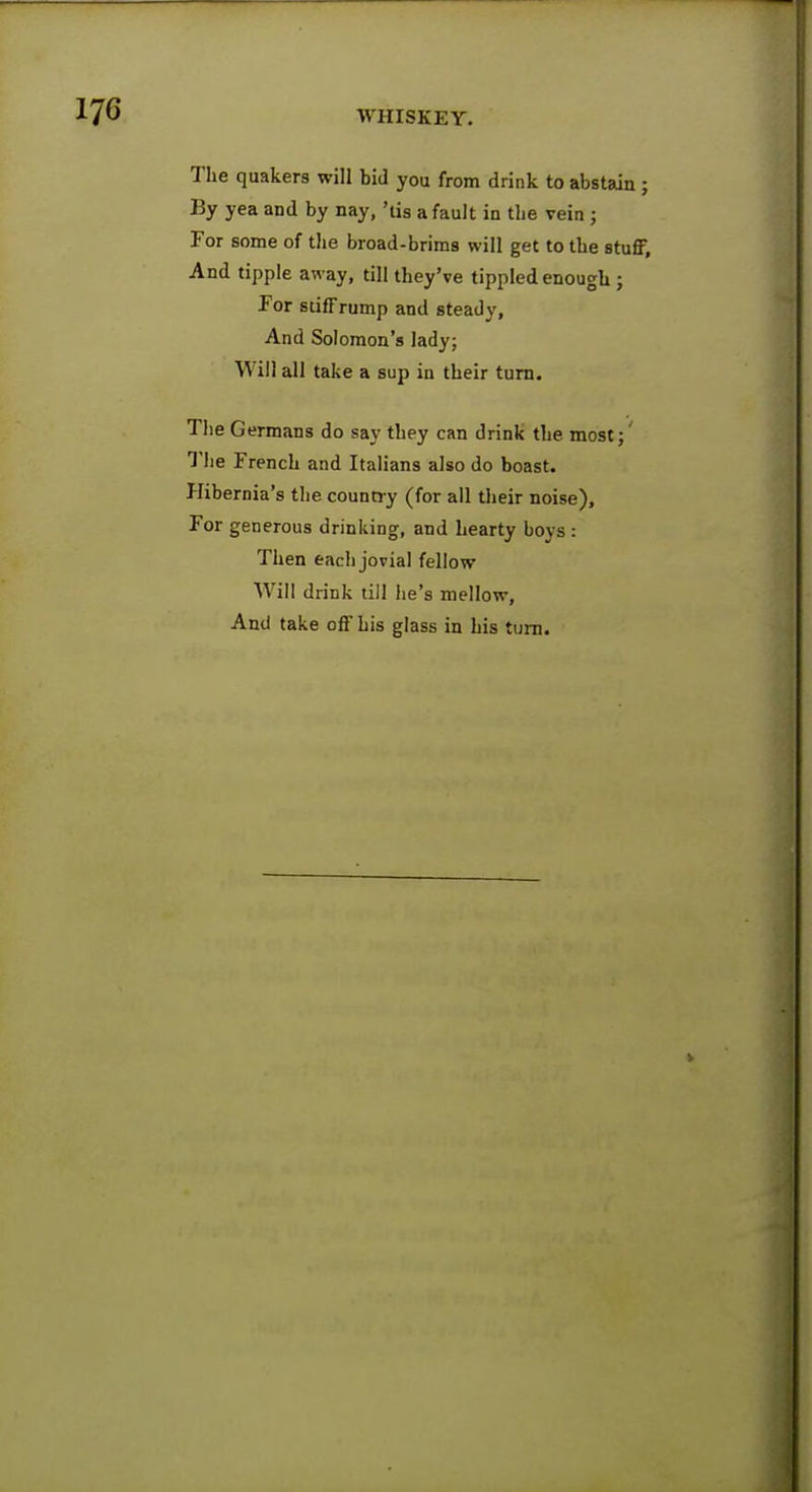 The quakers will bid you from drink to abstain ; By yea and by nay, 'tis a fault in the vein ; For some of the broad-brims will get to tbe stuff, And tipple away, till they've tippled enough ; For stiff rump and steady, And Solomon's lady; Will all take a sup in their turn. The Germans do say they can drink the most; The French and Italians also do boast. Hibernia's the country (for all their noise), For generous drinking, and hearty boys: Then each jovial fellow Will drink till he's mellow, And take off his glass in his turn.