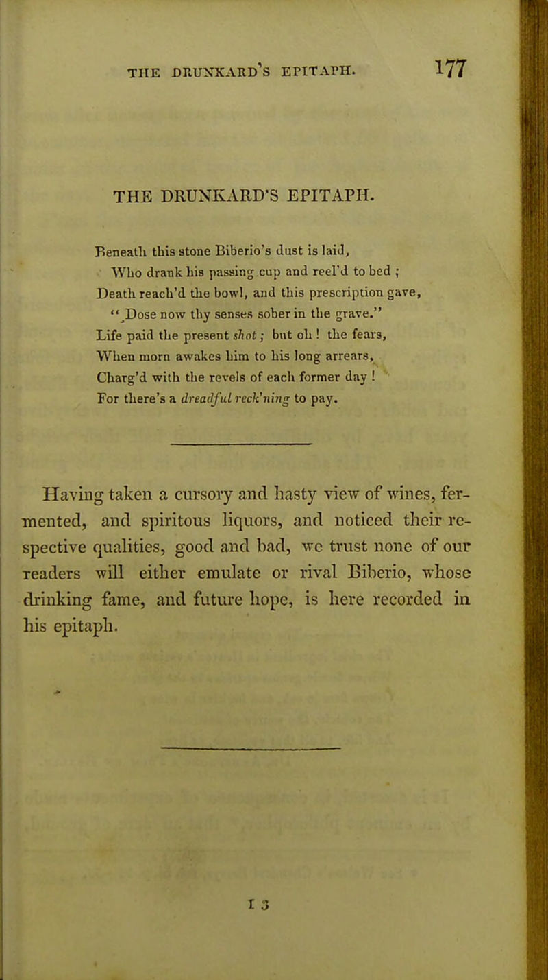 THE DRUNKARD'S EPITAPH. Beneath this stone Biberio's Just is laid, Who drank his passing cup and reel'd to bed ; Death reach'd the bowl, and this prescription gave, ^Dose now thy senses sober in the grave. Life paid the present shot; but oh ! the fears, When morn awakes him to his long arrears, Charg'd with the revels of each former day ! For there's a dreadful reck'ning to pay. Having taken a cursory and hasty view of wines, fer- mented, and spiritous liquors, and noticed their re- spective qualities, good and bad, wc trust none of our readers will either emulate or rival Biberio, whose drinking fame, and future hope, is here recorded in his epitaph. 1 0