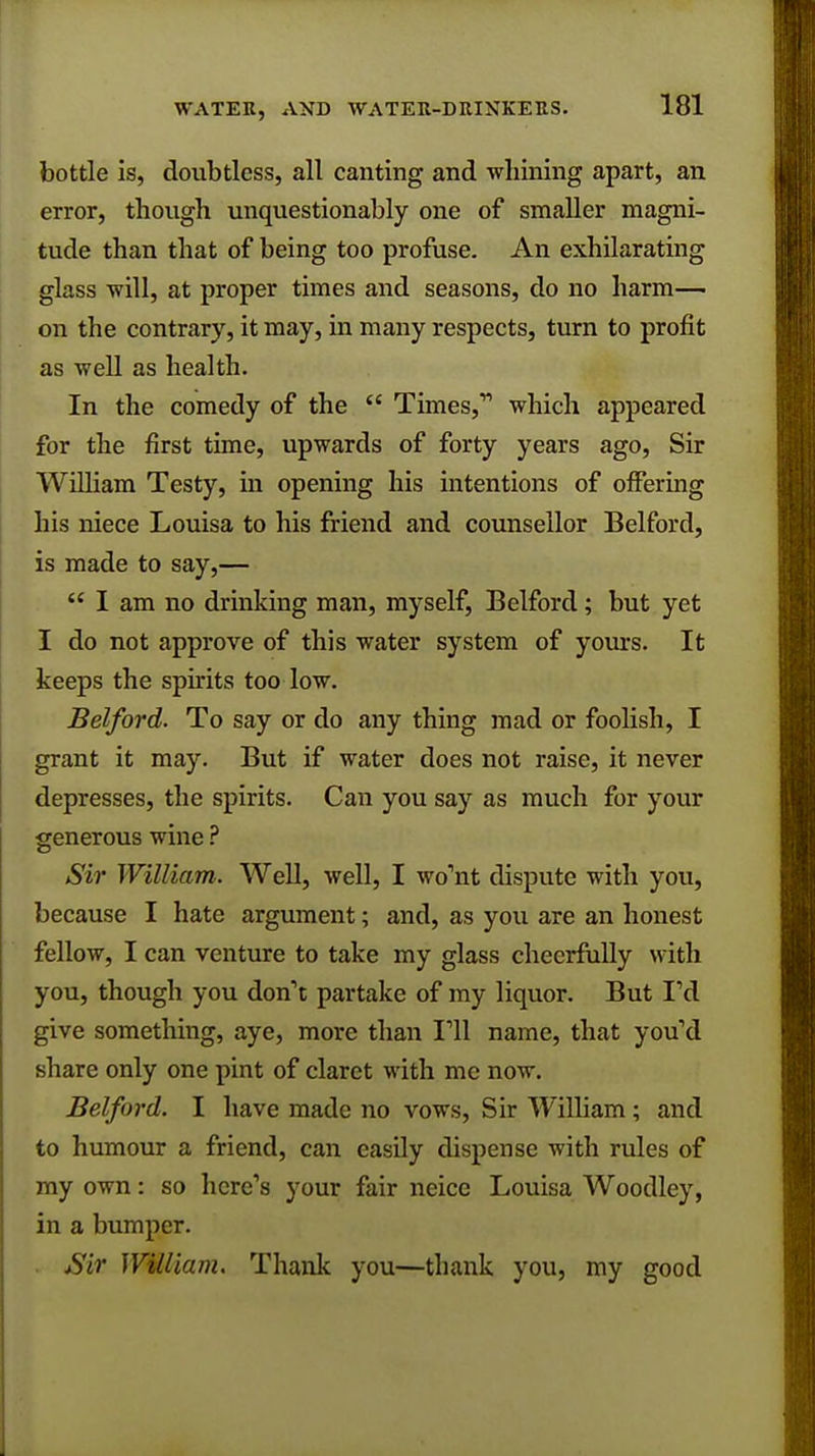 bottle is, doubtless, all canting and whining apart, an error, though unquestionably one of smaller magni- tude than that of being too profuse. An exhilarating glass will, at proper times and seasons, do no harm— on the contrary, it may, in many respects, turn to profit as well as health. In the comedy of the  Times,' which appeared for the first time, upwards of forty years ago, Sir William Testy, in opening his intentions of offering his niece Louisa to his friend and counsellor Belford, is made to say,—  I am no drinking man, myself, Belford; but yet I do not approve of this water system of yours. It keeps the spirits too low. Belford. To say or do any thing mad or foolish, I grant it may. But if water does not raise, it never depresses, the spirits. Can you say as much for your generous wine ? Sir William. Well, well, I wo'nt dispute with you, because I hate argument; and, as you are an honest fellow, I can venture to take my glass cheerfully with you, though you don't partake of my liquor. But I'd give something, aye, more than 111 name, that you'd share only one pint of claret with me now. Belford. I have made no vows, Sir William; and to humour a friend, can easily dispense with rules of my own: so here's your fair neice Louisa Woodley, in a bumper. Sir William. Thank you—thank you, my good