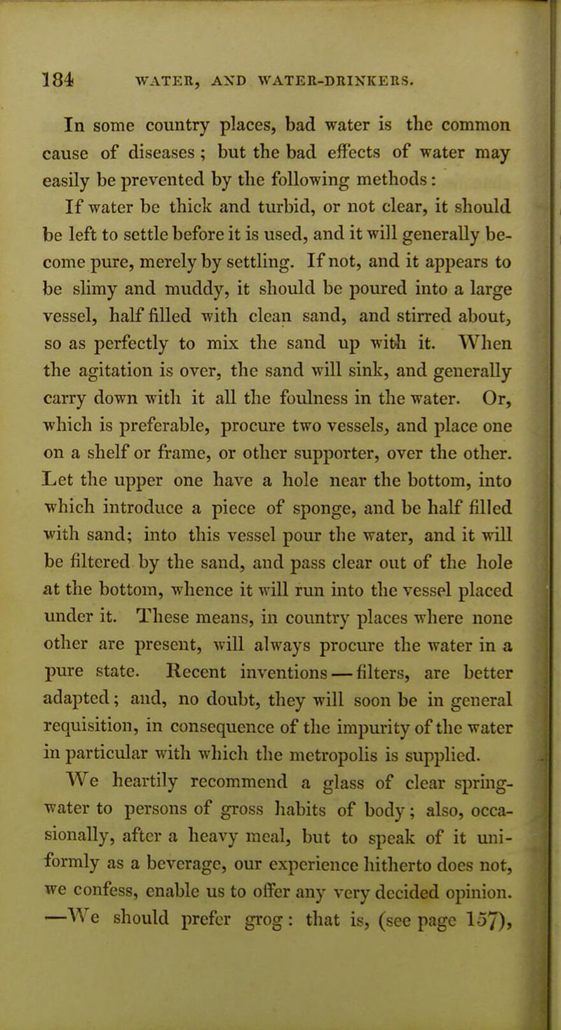 In some country places, bad water is the common cause of diseases; but the bad effects of water may easily be prevented by the following methods: If water be thick and turbid, or not clear, it should be left to settle before it is used, and it will generally be- come pure, merely by settling. If not, and it appears to be slimy and muddy, it should be poured into a large vessel, half filled with clean sand, and stirred about, so as perfectly to mix the sand up with it. When the agitation is over, the sand will sink, and generally carry down with it all the foulness in the water. Or, which is preferable, procure two vessels, and place one on a shelf or frame, or other supporter, over the other. Let the upper one have a hole near the bottom, into which introduce a piece of sponge, and be half filled with sand; into this vessel pour the water, and it will be filtered by the sand, and pass clear out of the hole at the bottom, whence it will run into the vessel placed under it. These means, in country places where none other are present, will always procure the water in a pure state. Recent inventions — filters, are better adapted; and, no doubt, they will soon be in general requisition, in consequence of the impurity of the water in particular with which the metropolis is supplied. We heartily recommend a glass of clear spring- water to persons of gross habits of body; also, occa- sionally, after a heavy meal, but to speak of it uni- formly as a beverage, our experience hitherto does not, we confess, enable us to offer any very decided opinion. —We should prefer grog: that is, (see page 157),