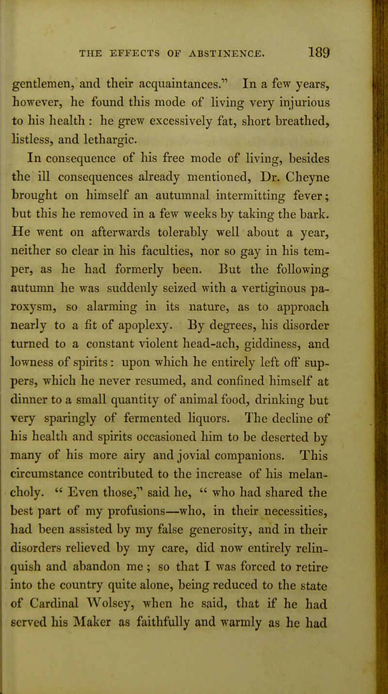 gentlemen, and their acquaintances. In a few years, however, he found this mode of living very injurious to his health : he grew excessively fat, short breathed, listless, and lethargic. In consequence of his free mode of living, besides the ill consequences already mentioned, Dr. Cheyne brought on himself an autumnal intermitting fever; but this he removed in a few weeks by taking the bark. He went on afterwards tolerably well about a year, neither so clear in his faculties, nor so gay in his tem- per, as he had formerly been. But the following autumn he was suddenly seized with a vertiginous pa- roxysm, so alarming in its nature, as to approach nearly to a fit of apoplexy. By degrees, his disorder turned to a constant violent head-ach, giddiness, and lowness of spirits: upon which he entirely left off sup- pers, which he never resumed, and confined himself at dinner to a small quantity of animal food, drinking but very sparingly of fermented liquors. The decline of his health and spirits occasioned him to be deserted by many of his more airy and jovial companions. This circumstance contributed to the increase of his melan- choly.  Even those,1'' said he,  who had shared the best part of my profusions—who, in their necessities, had been assisted by my false generosity, and in their disorders relieved by my care, did now entirely relin- quish and abandon me; so that I was forced to retire into the country quite alone, being reduced to the state of Cardinal Wolsey, when he said, that if he had served his Maker as faithfully and warmly as he had