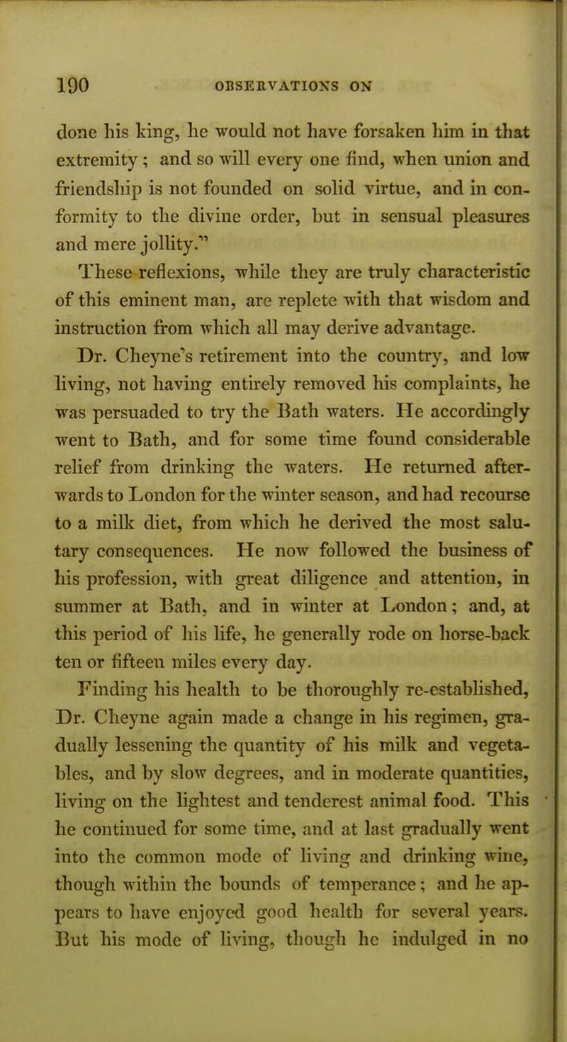 done his king, he would not have forsaken him in that extremity; and so will every one find, when union and friendship is not founded on solid virtue, and in con- formity to the divine order, but in sensual pleasures and mere jollity.''1 These reflexions, while they are truly characteristic of this eminent man, are replete with that wisdom and instruction from which all may derive advantage. Dr. Cheyne,s retirement into the country, and low living, not having entirely removed his complaints, he was persuaded to try the Bath waters. He accordingly went to Bath, and for some time found considerable relief from drinking the waters. He returned after- wards to London for the winter season, and had recourse to a milk diet, from which he derived the most salu- tary consequences. He now followed the business of his profession, with great diligence and attention, in summer at Bath, and in winter at London; and, at this period of his life, he generally rode on horse-back ten or fifteen miles every day. Finding his health to be thoroughly re-established, Dr. Cheyne again made a change in his regimen, gra- dually lessening the quantity of his milk and vegeta- bles, and by slow degrees, and in moderate quantities, living on the lightest and tenderest animal food. This he continued for some time, and at last gradually went into the common mode of living and drinking wine, though within the bounds of temperance; and he ap- pears to have enjoyed good health for several years. But his mode of living, though he indulged in no